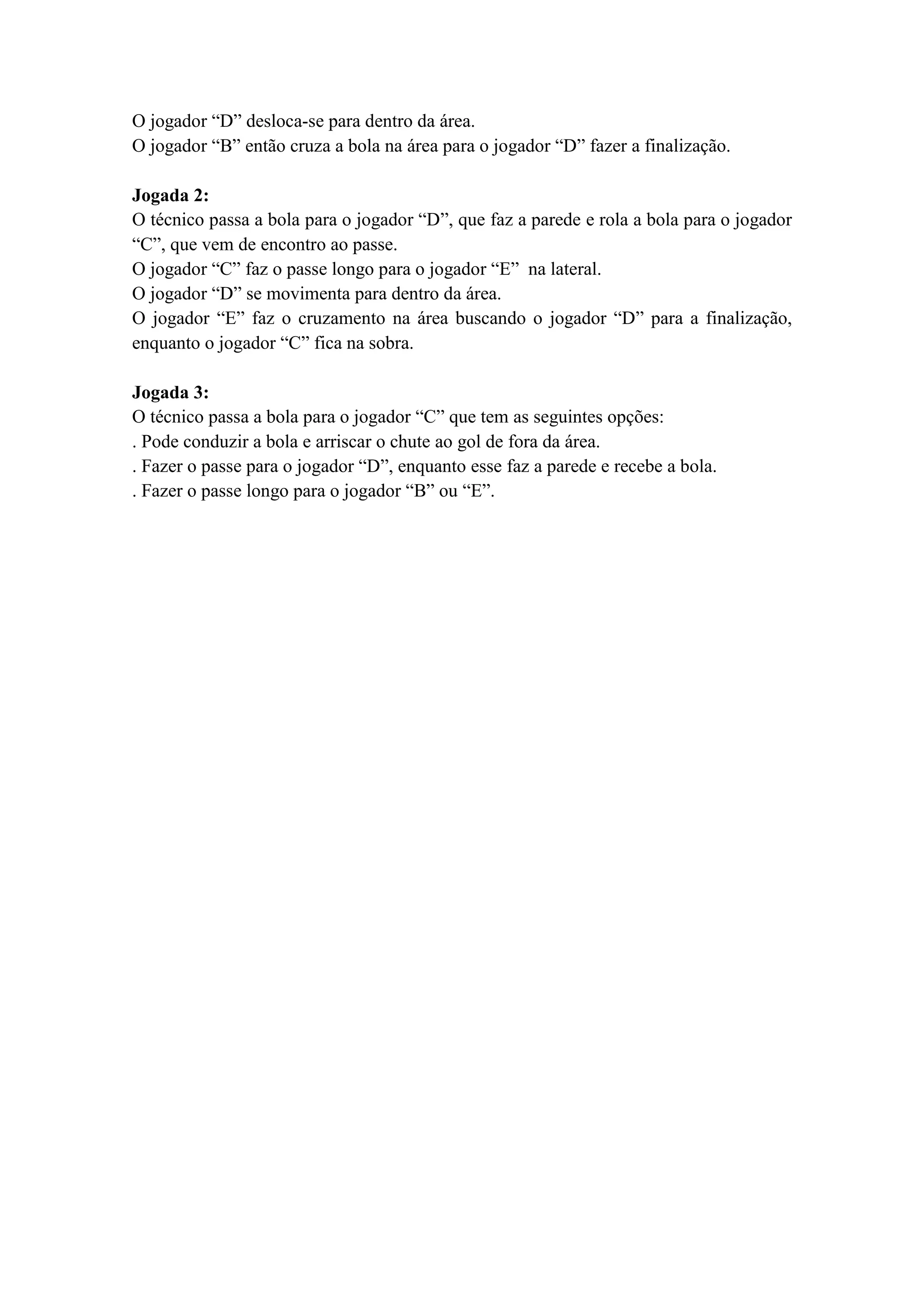 O jogador “D” desloca-se para dentro da área.
O jogador “B” então cruza a bola na área para o jogador “D” fazer a finalização.
Jogada 2:
O técnico passa a bola para o jogador “D”, que faz a parede e rola a bola para o jogador
“C”, que vem de encontro ao passe.
O jogador “C” faz o passe longo para o jogador “E” na lateral.
O jogador “D” se movimenta para dentro da área.
O jogador “E” faz o cruzamento na área buscando o jogador “D” para a finalização,
enquanto o jogador “C” fica na sobra.
Jogada 3:
O técnico passa a bola para o jogador “C” que tem as seguintes opções:
. Pode conduzir a bola e arriscar o chute ao gol de fora da área.
. Fazer o passe para o jogador “D”, enquanto esse faz a parede e recebe a bola.
. Fazer o passe longo para o jogador “B” ou “E”.
 