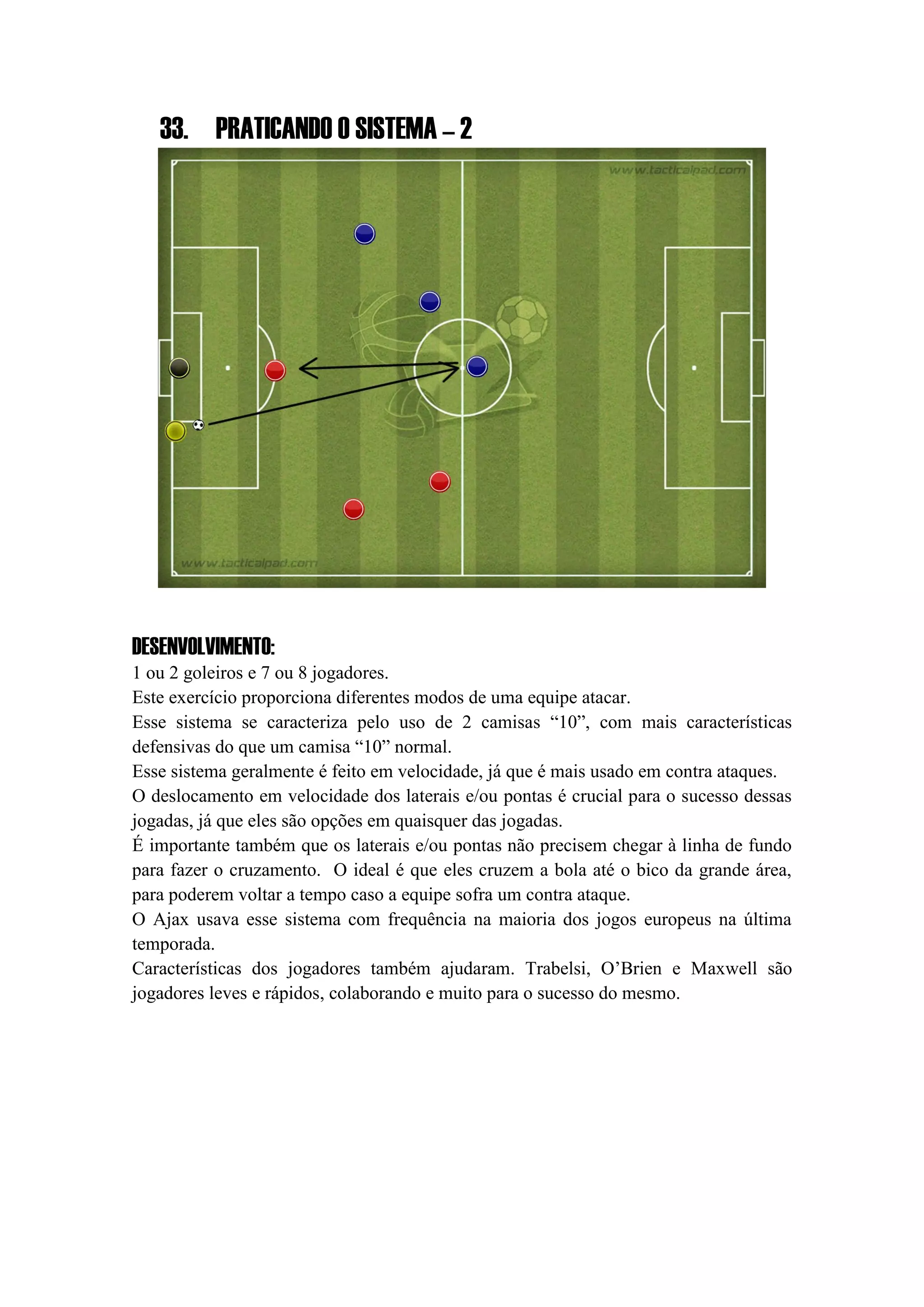 33. PRATICANDO O SISTEMA – 2
DESENVOLVIMENTO:
1 ou 2 goleiros e 7 ou 8 jogadores.
Este exercício proporciona diferentes modos de uma equipe atacar.
Esse sistema se caracteriza pelo uso de 2 camisas “10”, com mais características
defensivas do que um camisa “10” normal.
Esse sistema geralmente é feito em velocidade, já que é mais usado em contra ataques.
O deslocamento em velocidade dos laterais e/ou pontas é crucial para o sucesso dessas
jogadas, já que eles são opções em quaisquer das jogadas.
É importante também que os laterais e/ou pontas não precisem chegar à linha de fundo
para fazer o cruzamento. O ideal é que eles cruzem a bola até o bico da grande área,
para poderem voltar a tempo caso a equipe sofra um contra ataque.
O Ajax usava esse sistema com frequência na maioria dos jogos europeus na última
temporada.
Características dos jogadores também ajudaram. Trabelsi, O’Brien e Maxwell são
jogadores leves e rápidos, colaborando e muito para o sucesso do mesmo.
 