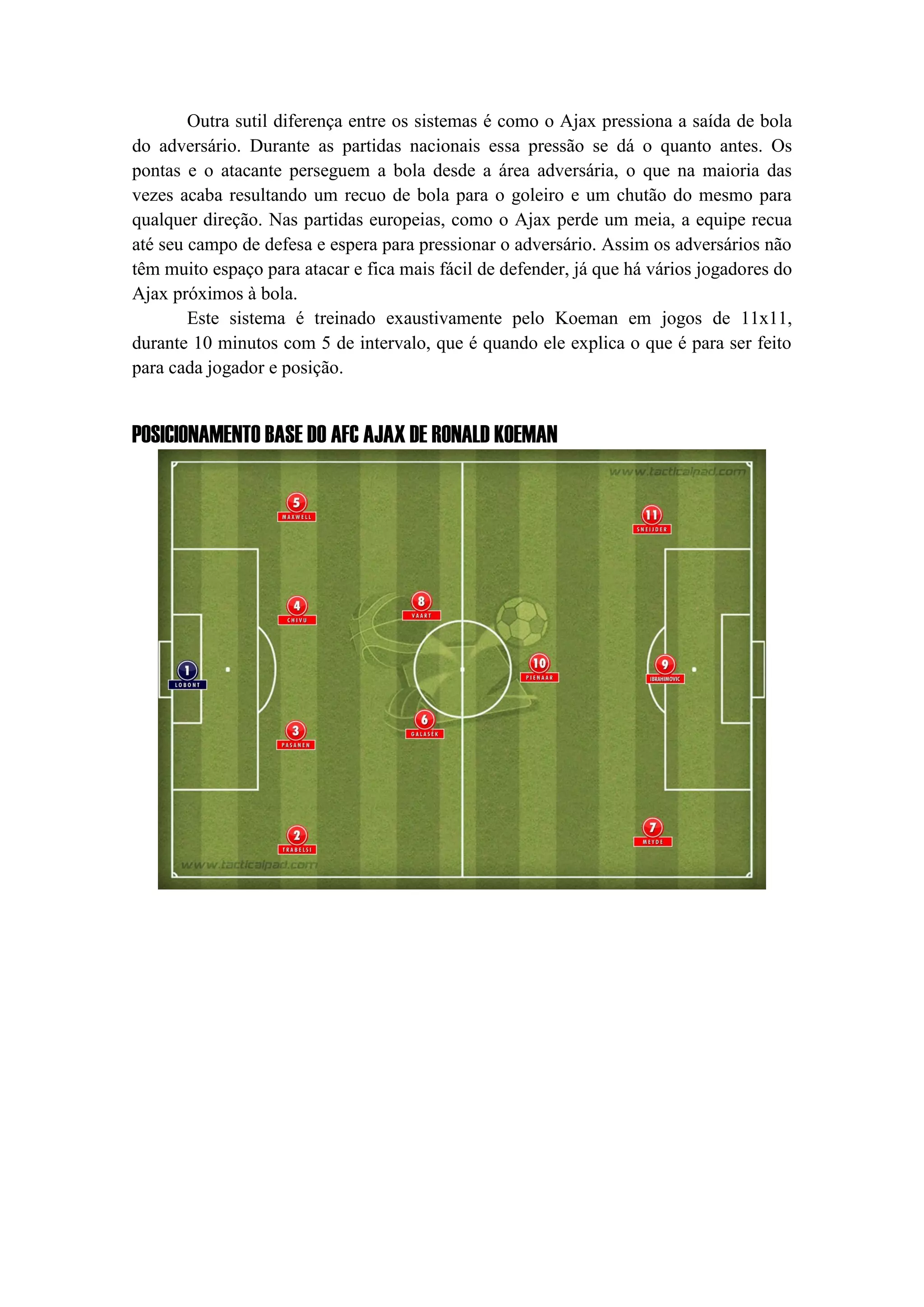 Outra sutil diferença entre os sistemas é como o Ajax pressiona a saída de bola
do adversário. Durante as partidas nacionais essa pressão se dá o quanto antes. Os
pontas e o atacante perseguem a bola desde a área adversária, o que na maioria das
vezes acaba resultando um recuo de bola para o goleiro e um chutão do mesmo para
qualquer direção. Nas partidas europeias, como o Ajax perde um meia, a equipe recua
até seu campo de defesa e espera para pressionar o adversário. Assim os adversários não
têm muito espaço para atacar e fica mais fácil de defender, já que há vários jogadores do
Ajax próximos à bola.
Este sistema é treinado exaustivamente pelo Koeman em jogos de 11x11,
durante 10 minutos com 5 de intervalo, que é quando ele explica o que é para ser feito
para cada jogador e posição.
POSICIONAMENTO BASE DO AFC AJAX DE RONALD KOEMAN
 