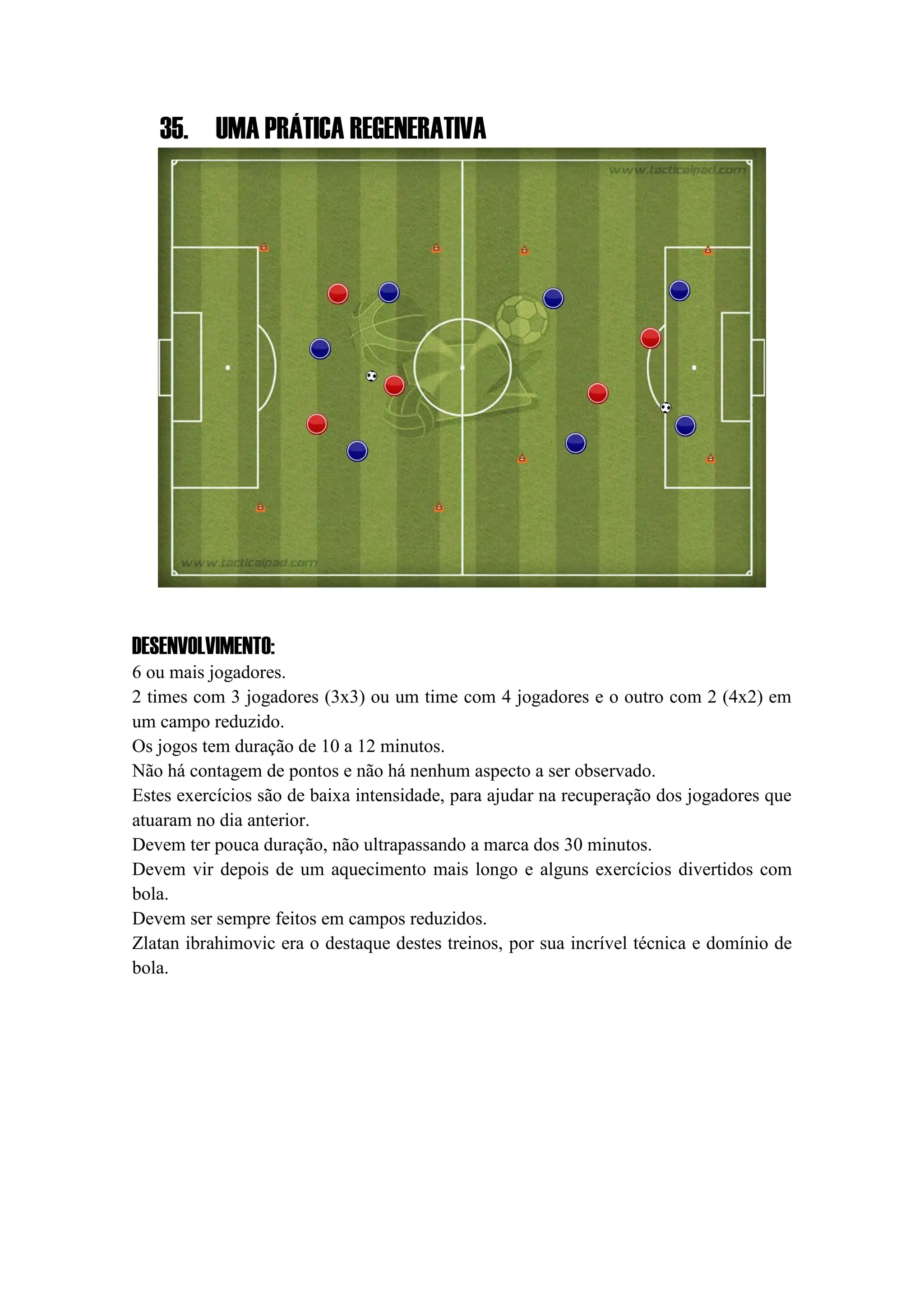 35. UMA PRÁTICA REGENERATIVA
DESENVOLVIMENTO:
6 ou mais jogadores.
2 times com 3 jogadores (3x3) ou um time com 4 jogadores e o outro com 2 (4x2) em
um campo reduzido.
Os jogos tem duração de 10 a 12 minutos.
Não há contagem de pontos e não há nenhum aspecto a ser observado.
Estes exercícios são de baixa intensidade, para ajudar na recuperação dos jogadores que
atuaram no dia anterior.
Devem ter pouca duração, não ultrapassando a marca dos 30 minutos.
Devem vir depois de um aquecimento mais longo e alguns exercícios divertidos com
bola.
Devem ser sempre feitos em campos reduzidos.
Zlatan ibrahimovic era o destaque destes treinos, por sua incrível técnica e domínio de
bola.
 