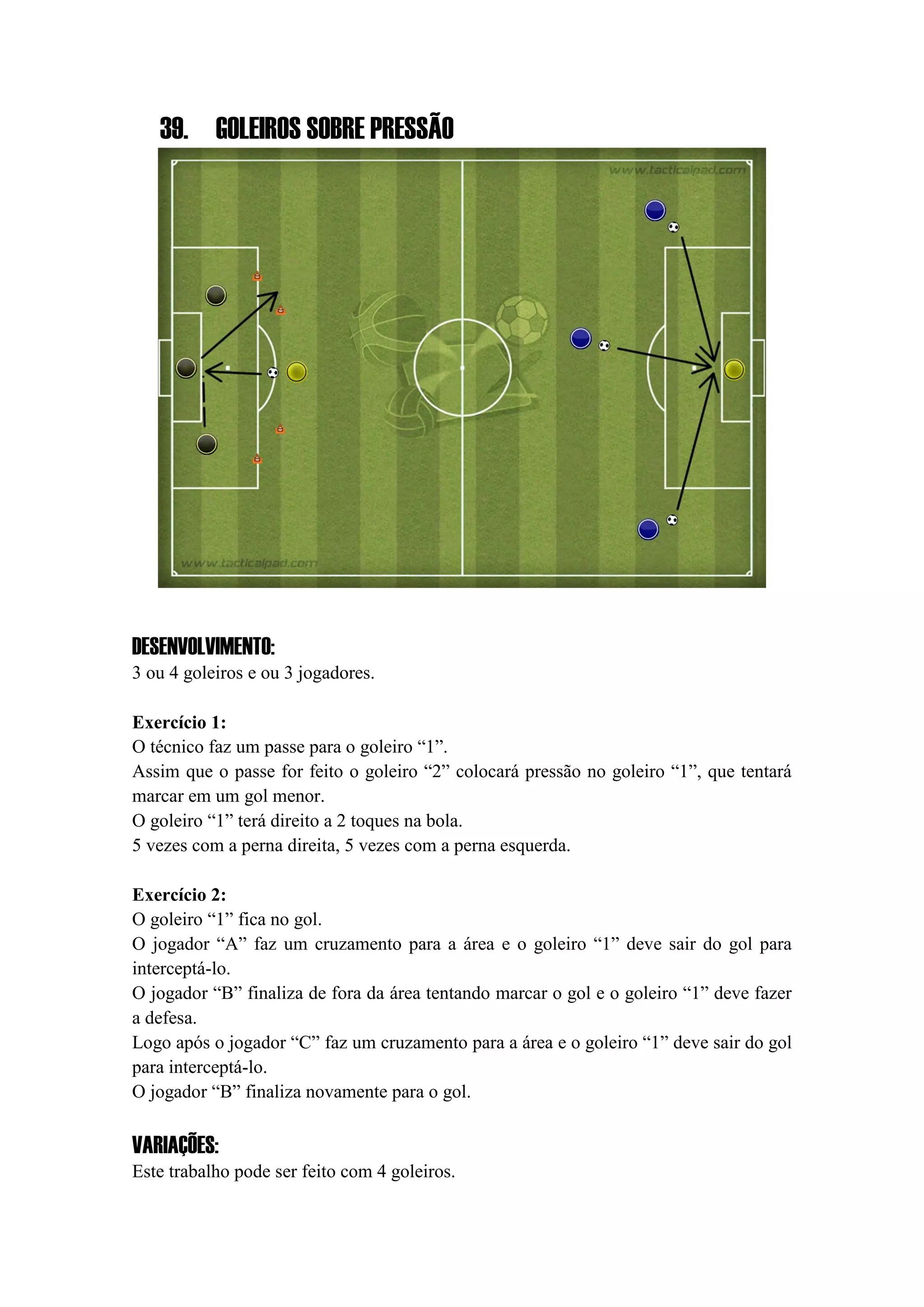 39. GOLEIROS SOBRE PRESSÃO
DESENVOLVIMENTO:
3 ou 4 goleiros e ou 3 jogadores.
Exercício 1:
O técnico faz um passe para o goleiro “1”.
Assim que o passe for feito o goleiro “2” colocará pressão no goleiro “1”, que tentará
marcar em um gol menor.
O goleiro “1” terá direito a 2 toques na bola.
5 vezes com a perna direita, 5 vezes com a perna esquerda.
Exercício 2:
O goleiro “1” fica no gol.
O jogador “A” faz um cruzamento para a área e o goleiro “1” deve sair do gol para
interceptá-lo.
O jogador “B” finaliza de fora da área tentando marcar o gol e o goleiro “1” deve fazer
a defesa.
Logo após o jogador “C” faz um cruzamento para a área e o goleiro “1” deve sair do gol
para interceptá-lo.
O jogador “B” finaliza novamente para o gol.
VARIAÇÕES:
Este trabalho pode ser feito com 4 goleiros.
 