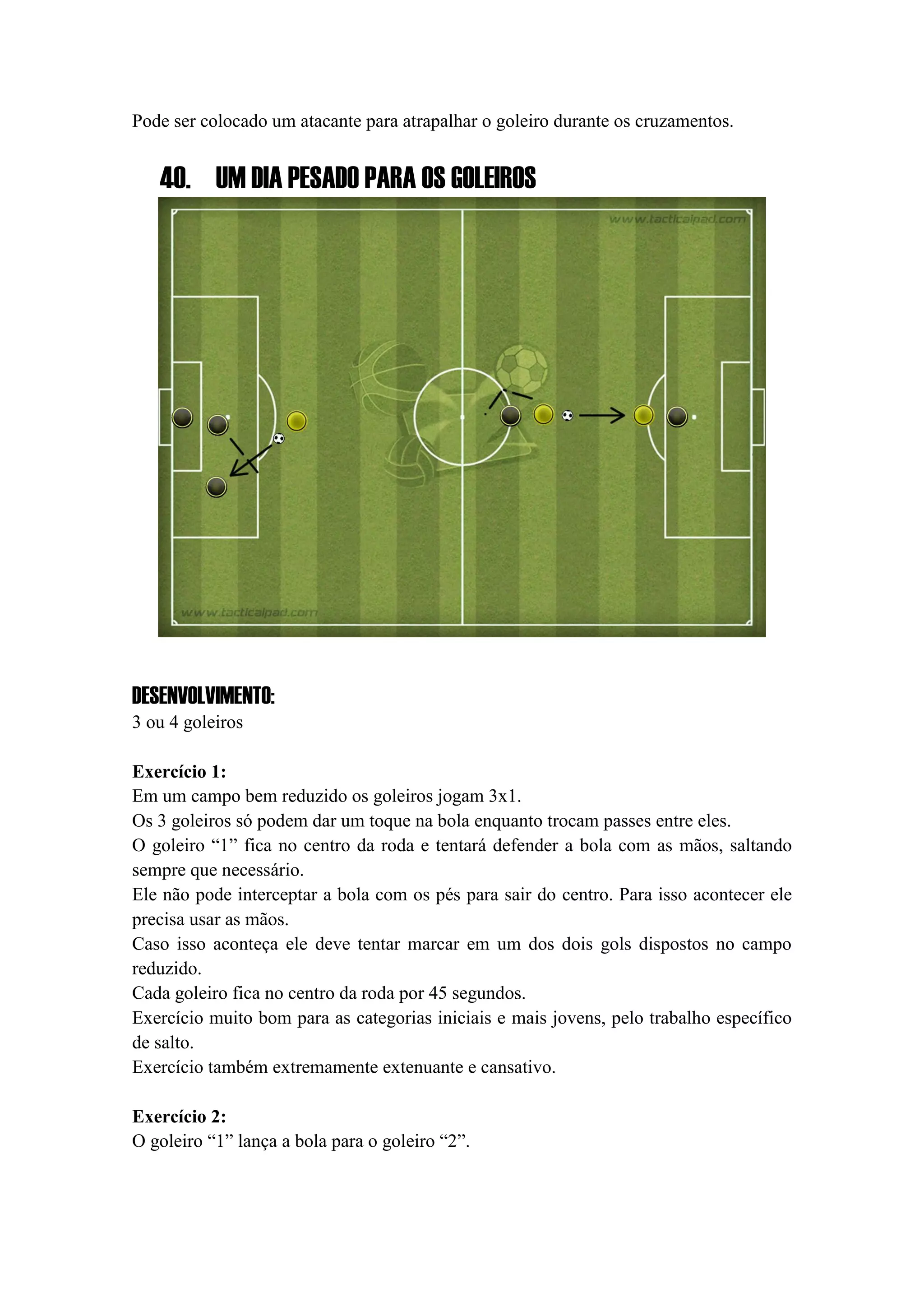 Pode ser colocado um atacante para atrapalhar o goleiro durante os cruzamentos.
40. UM DIA PESADO PARA OS GOLEIROS
DESENVOLVIMENTO:
3 ou 4 goleiros
Exercício 1:
Em um campo bem reduzido os goleiros jogam 3x1.
Os 3 goleiros só podem dar um toque na bola enquanto trocam passes entre eles.
O goleiro “1” fica no centro da roda e tentará defender a bola com as mãos, saltando
sempre que necessário.
Ele não pode interceptar a bola com os pés para sair do centro. Para isso acontecer ele
precisa usar as mãos.
Caso isso aconteça ele deve tentar marcar em um dos dois gols dispostos no campo
reduzido.
Cada goleiro fica no centro da roda por 45 segundos.
Exercício muito bom para as categorias iniciais e mais jovens, pelo trabalho específico
de salto.
Exercício também extremamente extenuante e cansativo.
Exercício 2:
O goleiro “1” lança a bola para o goleiro “2”.
 