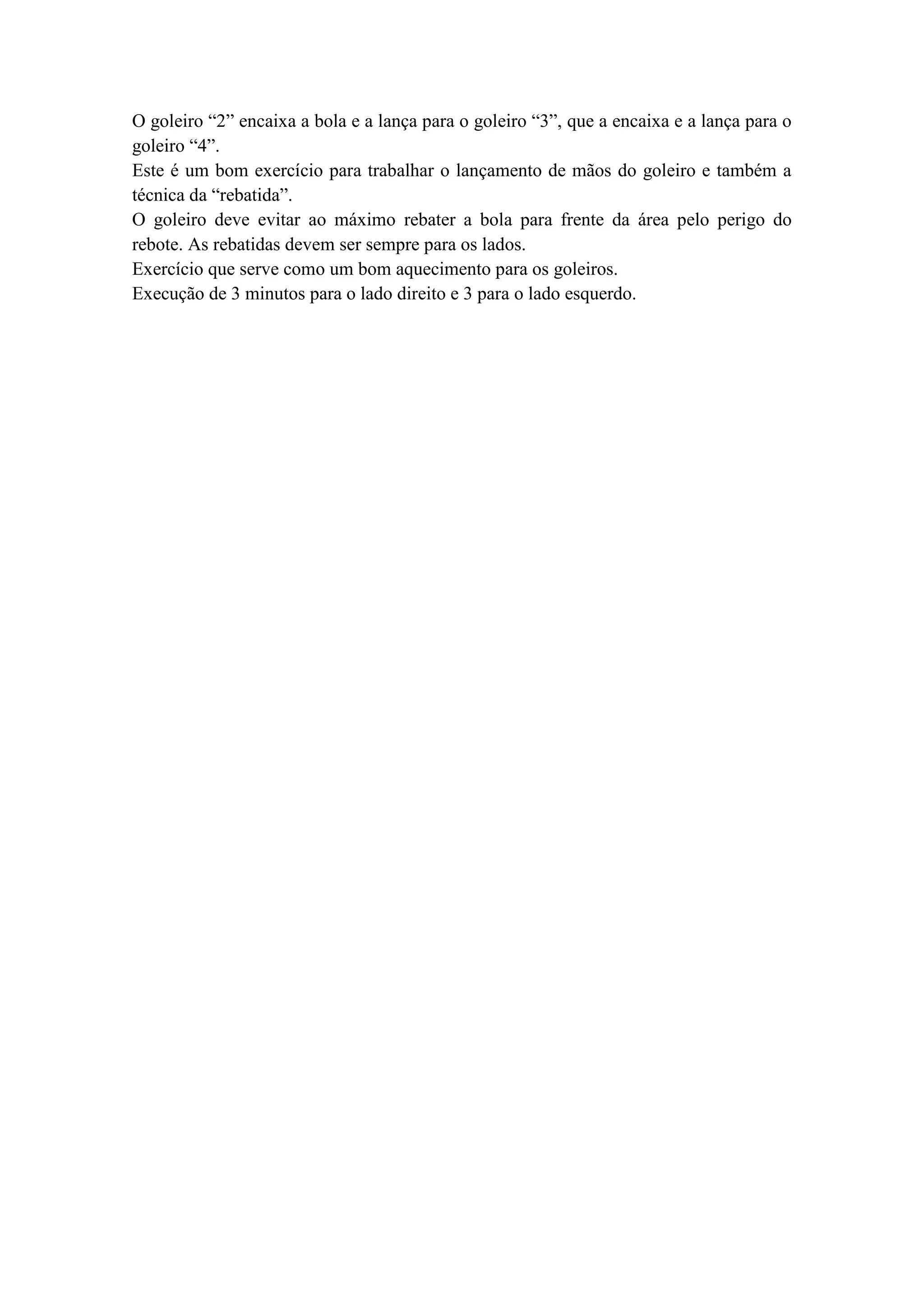 O goleiro “2” encaixa a bola e a lança para o goleiro “3”, que a encaixa e a lança para o
goleiro “4”.
Este é um bom exercício para trabalhar o lançamento de mãos do goleiro e também a
técnica da “rebatida”.
O goleiro deve evitar ao máximo rebater a bola para frente da área pelo perigo do
rebote. As rebatidas devem ser sempre para os lados.
Exercício que serve como um bom aquecimento para os goleiros.
Execução de 3 minutos para o lado direito e 3 para o lado esquerdo.
 