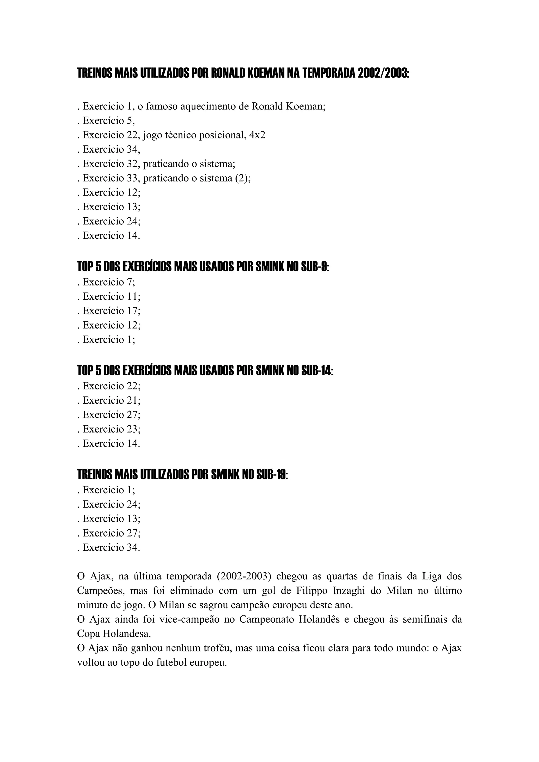 TREINOS MAIS UTILIZADOS POR RONALD KOEMAN NA TEMPORADA 2002/2003:
. Exercício 1, o famoso aquecimento de Ronald Koeman;
. Exercício 5,
. Exercício 22, jogo técnico posicional, 4x2
. Exercício 34,
. Exercício 32, praticando o sistema;
. Exercício 33, praticando o sistema (2);
. Exercício 12;
. Exercício 13;
. Exercício 24;
. Exercício 14.
TOP 5 DOS EXERCÍCIOS MAIS USADOS POR SMINK NO SUB-9:
. Exercício 7;
. Exercício 11;
. Exercício 17;
. Exercício 12;
. Exercício 1;
TOP 5 DOS EXERCÍCIOS MAIS USADOS POR SMINK NO SUB-14:
. Exercício 22;
. Exercício 21;
. Exercício 27;
. Exercício 23;
. Exercício 14.
TREINOS MAIS UTILIZADOS POR SMINK NO SUB-19:
. Exercício 1;
. Exercício 24;
. Exercício 13;
. Exercício 27;
. Exercício 34.
O Ajax, na última temporada (2002-2003) chegou as quartas de finais da Liga dos
Campeões, mas foi eliminado com um gol de Filippo Inzaghi do Milan no último
minuto de jogo. O Milan se sagrou campeão europeu deste ano.
O Ajax ainda foi vice-campeão no Campeonato Holandês e chegou às semifinais da
Copa Holandesa.
O Ajax não ganhou nenhum troféu, mas uma coisa ficou clara para todo mundo: o Ajax
voltou ao topo do futebol europeu.
 