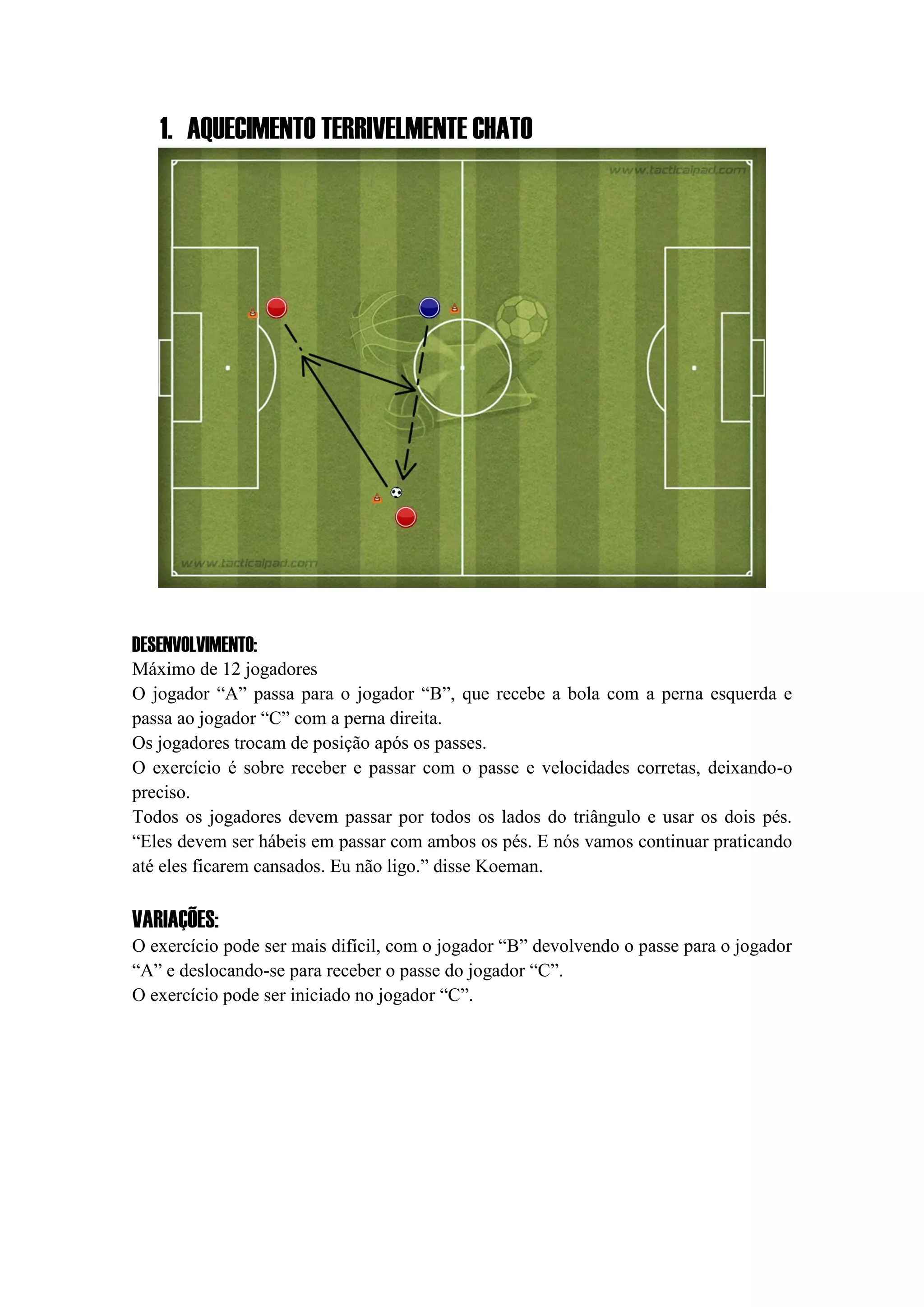 1. AQUECIMENTO TERRIVELMENTE CHATO
DESENVOLVIMENTO:
Máximo de 12 jogadores
O jogador “A” passa para o jogador “B”, que recebe a bola com a perna esquerda e
passa ao jogador “C” com a perna direita.
Os jogadores trocam de posição após os passes.
O exercício é sobre receber e passar com o passe e velocidades corretas, deixando-o
preciso.
Todos os jogadores devem passar por todos os lados do triângulo e usar os dois pés.
“Eles devem ser hábeis em passar com ambos os pés. E nós vamos continuar praticando
até eles ficarem cansados. Eu não ligo.” disse Koeman.
VARIAÇÕES:
O exercício pode ser mais difícil, com o jogador “B” devolvendo o passe para o jogador
“A” e deslocando-se para receber o passe do jogador “C”.
O exercício pode ser iniciado no jogador “C”.
 