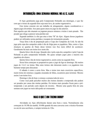 INTRODUÇÃO: UMA SEMANA NORMAL NO A.F.C. AJAX
O Ajax geralmente joga pelo Campeonato Holandês aos domingos, o que faz
com que o treino da segunda feira seja mais leve, de caráter regenerativo.
Este treino consiste em um trabalho de alongamento, alguns coordenativos e
alguns jogos divertidos. Isso para quem atuou no jogo no dia anterior.
Para aqueles que não atuaram ou jogaram poucos minutos o treino é mais pesado. Tão
pesado que chega a parecer uma partida real.
Segunda também é o dia que atua o time “B” do Ajax. Alguns desses jogadores
podem ser utilizados nestas partidas e escapam do treinamento pesado.
Terça feira é dia de preparação para a Copa dos Campeões da Uefa. Se não há
jogo pela copa dos campeões então é dia de folga para os jogadores. Mas, como o Ajax
alcançou as quartas de finais desse torneio isso fica meio difícil de acontecer.
Geralmente há mais um treino leve neste dia.
Quarta feira é dia de jogo. Quando não é pela copa dos campeões é pela Copa da
Holanda ou pelo campeonato holandês. Há quase sempre jogos para a maioria dos
jogadores do elenco.
Quinta feira é dia de treino regenerativo, assim como na segunda feira.
Sexta feira começam os preparativos para o jogo da liga no domingo. Há muitos
jogos de 11x11 no treino. Mas estes treinos não demoram muito e os jogadores tem
bastante tempo para descansar.
O sábado é como a sexta feira. Mas o treino tem mais exercícios específicos,
muito treino de sistemas e jogadas ensaiadas de faltas, escanteios para terminar. Mesmo
assim é um treino leve.
Domingo é dia de hoje e começa a semana toda de novo.
Como você pode perceber muitos dos treinos durante a temporada não podem
ser pesados por causa das muitas partidas. Os treinos mais puxados ficam para a pré-
temporada e um período curto depois do inverno. Mesmo uma quarta feira de uma
semana sem jogos no meio dela pode ser extenuante.
MAS O QUE É UM TREINO DURO?
Atividades no Ajax dificilmente duram uma hora e meia. Normalmente elas
começam às 10:30h da manhã, 10:40h quando há uma conversa com o técnico Koeman
ou um de seus auxiliares, e sempre termina às 12hs.
 
