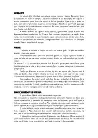 MEIO CAMPO:
Os laterais têm liberdade para atacar porque os dois volantes da equipe ficam
posicionados no meio de campo. Um desses volantes (6 ou 8) sempre deve apoiar o
ataque, enquanto o outro deve dar suporte à defesa quando o Ajax perder a posse de
bola. Eles não devem nunca atacar ao mesmo tempo. Rafael van der Vaart, que joga
pela esquerda, é o volante ofensivo na maioria das vezes, enquanto Tomas Galasék tem
uma função mais defensiva.
A camisa número 10 é para o meia ofensivo, (geralmente Steven Pienaar, mas
Koeman também escalou van der Vaart e Jari Litmanen na posição). A função desse
meia é mais complicada, já que ele precisa jogar a maior parte do tempo sem a bola,
estando na posição certa, no momento certo para receber a bola e finalizar. Ele é sempre
a opção final, o passe final da jogada.
ATAQUE:
O número 9 não tem a função exclusiva de marcar gols. Ele precisa também
ajudar a construir o ataque.
Frequentemente ele é uma dos primeiros passes do ataque e precisa manter a
posse de bola até que os meias estejam prontos. Aí sim ele pode escolher que decisão
tomar.
Os pontas (7 e 11) tem uma função mais fácil. Eles têm que se posicionar aberto pelas
laterais assim que a bola se aproximar e devem fazer o maior número de cruzamentos
que puderem.
Desde que Koeman se tornou técnico do Ajax os pontas não chegam mais à
linha de fundo, eles sempre cruzam as bolas na área assim que podem. Esses
cruzamentos costumam ser da entrada da grande área na altura da marca do pênalti.
Essa mudança de postura se dá pelo fato de que, no futebol de hoje em dia, a
maioria dos cruzamentos é quando o time perde a posse da bola para o adversário. É um
momento de transição. E, você estando em uma posição que favorece sua recuperação
imediata, você leva vantagem sobre seu adversário na defesa.
TRANSIÇÃO DEFENSIVA E OFENSIVA:
A transição do Ajax é muito boa nos dois esquemas.
Eles conseguem se organizar no ataque rapidamente (como eles fizeram nos belos gols
contra o Marseille e o Valência, por exemplo), como no momento que o time perde a
bola ele consegue se organizar na defesa. Nas partidas europeias essa é a diferença entre
vencer e perder. Cada jogador sabe sua função e está apto para voltar defendendo.
A maior diferença entre os dois sistemas é quando o adversário tem a posse de
bola. Enquanto o Ajax atua com dois volantes defensivos nas partidas nacionais, ele
atua com só um volante nas partidas europeias. Parece mais ofensivo, mas não é.
O triângulo no meio campo troca de atacantes para defensores. O que acontece é
que o meia ofensivo recua até ser um meia extremamente defensivo. Na verdade ele se
torna um defensor extra, normalmente marcando o camisa 10 do adversário.
 