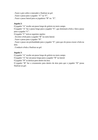 . Fazer o giro sobre o marcador e finalizar ao gol.
. Fazer o passe para o jogador “C” ou “F”.
. Fazer o passe lateral para os jogadores “B” ou “E”.
Jogada 2:
O jogador “A” recebe um passe longo do goleiro no meio campo.
O jogador “A” faz o passe longo para o jogador “E”, que dominará a bola e fará o passe
para o jogador “C”.
O jogador “C” terá as seguintes opções:
. Inverter a bola para o jogador “B” na outra lateral.
. Fazer o passe para o jogador “D”.
. Fazer o passe em profundidade para o jogador “E”, para que ele possa cruzar a bola na
área.
. Conduzir a bola e finalizar ao gol.
Jogada 3:
O jogador “A” recebe um passe longo do goleiro no meio campo.
O jogador “A” faz um passe longo para o jogador “B” na lateral.
O jogador “D” se desloca para dentro da área.
O jogador “B” faz o cruzamento para dentro da área para que o jogador “D” possa
finalizar ao gol.
 