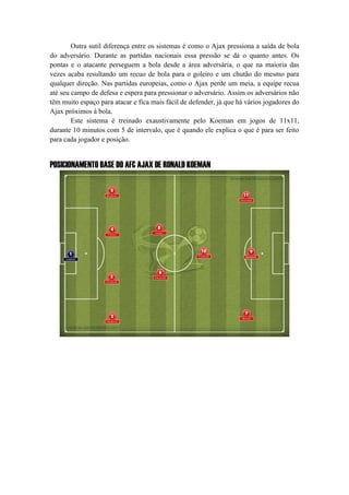 Outra sutil diferença entre os sistemas é como o Ajax pressiona a saída de bola
do adversário. Durante as partidas nacionais essa pressão se dá o quanto antes. Os
pontas e o atacante perseguem a bola desde a área adversária, o que na maioria das
vezes acaba resultando um recuo de bola para o goleiro e um chutão do mesmo para
qualquer direção. Nas partidas europeias, como o Ajax perde um meia, a equipe recua
até seu campo de defesa e espera para pressionar o adversário. Assim os adversários não
têm muito espaço para atacar e fica mais fácil de defender, já que há vários jogadores do
Ajax próximos à bola.
Este sistema é treinado exaustivamente pelo Koeman em jogos de 11x11,
durante 10 minutos com 5 de intervalo, que é quando ele explica o que é para ser feito
para cada jogador e posição.
POSICIONAMENTO BASE DO AFC AJAX DE RONALD KOEMAN
 
