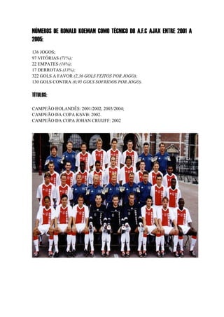 NÚMEROS DE RONALD KOEMAN COMO TÉCNICO DO A.F.C AJAX ENTRE 2001 A
2005:
136 JOGOS;
97 VITÓRIAS (71%);
22 EMPATES (16%);
17 DERROTAS (13%);
322 GOLS A FAVOR (2,36 GOLS FEITOS POR JOGO);
130 GOLS CONTRA (0,95 GOLS SOFRIDOS POR JOGO).
TÍTULOS:
CAMPEÃO HOLANDÊS: 2001/2002, 2003/2004;
CAMPEÃO DA COPA KNVB: 2002.
CAMPEÃO DA COPA JOHAN CRUIJFF: 2002
 