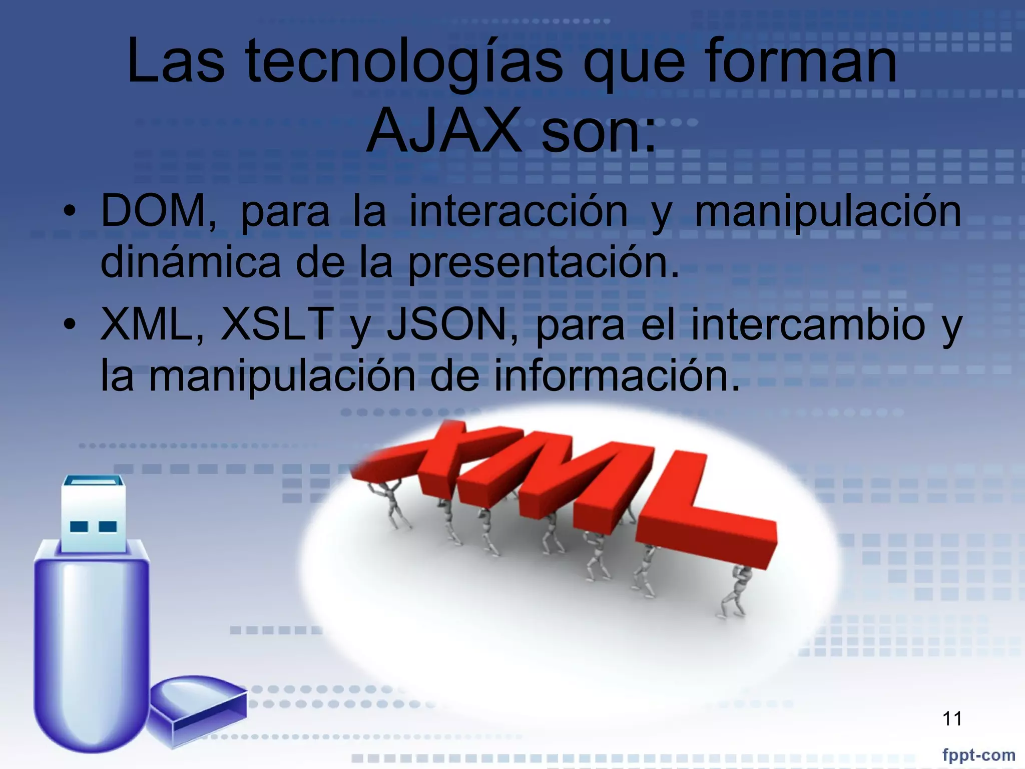 Las tecnologías que forman AJAX son: DOM, para la interacción y manipulación dinámica de la presentación. XML, XSLT y JSON, para el intercambio y la manipulación de información. 