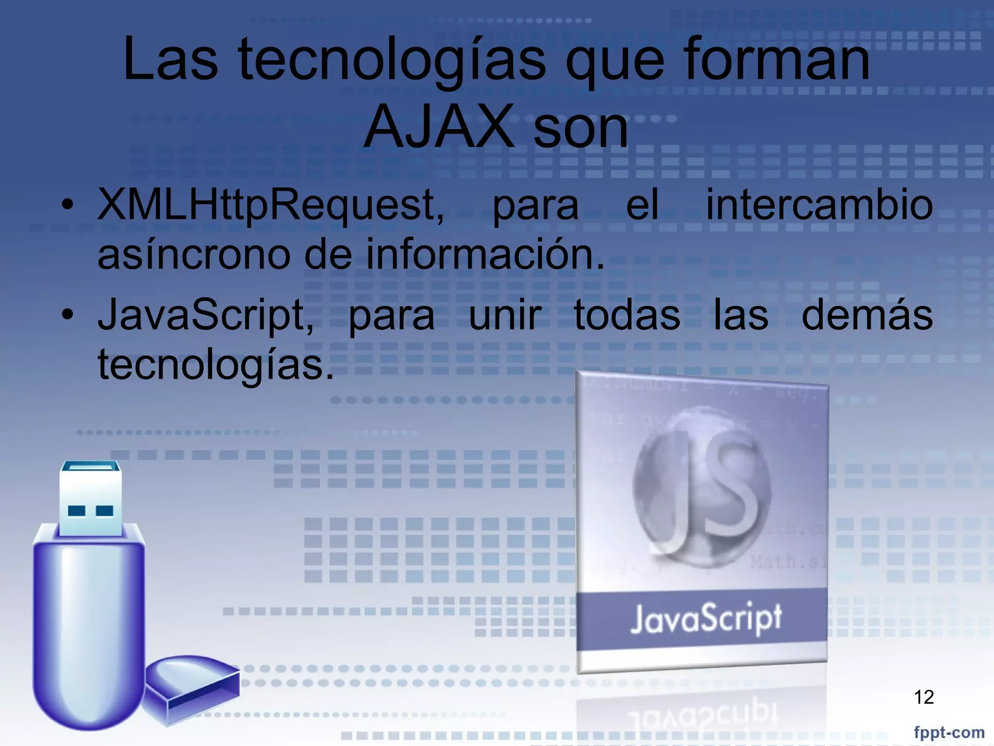 Las tecnologías que forman AJAX son XMLHttpRequest, para el intercambio asíncrono de información. JavaScript, para unir todas las demás tecnologías. 