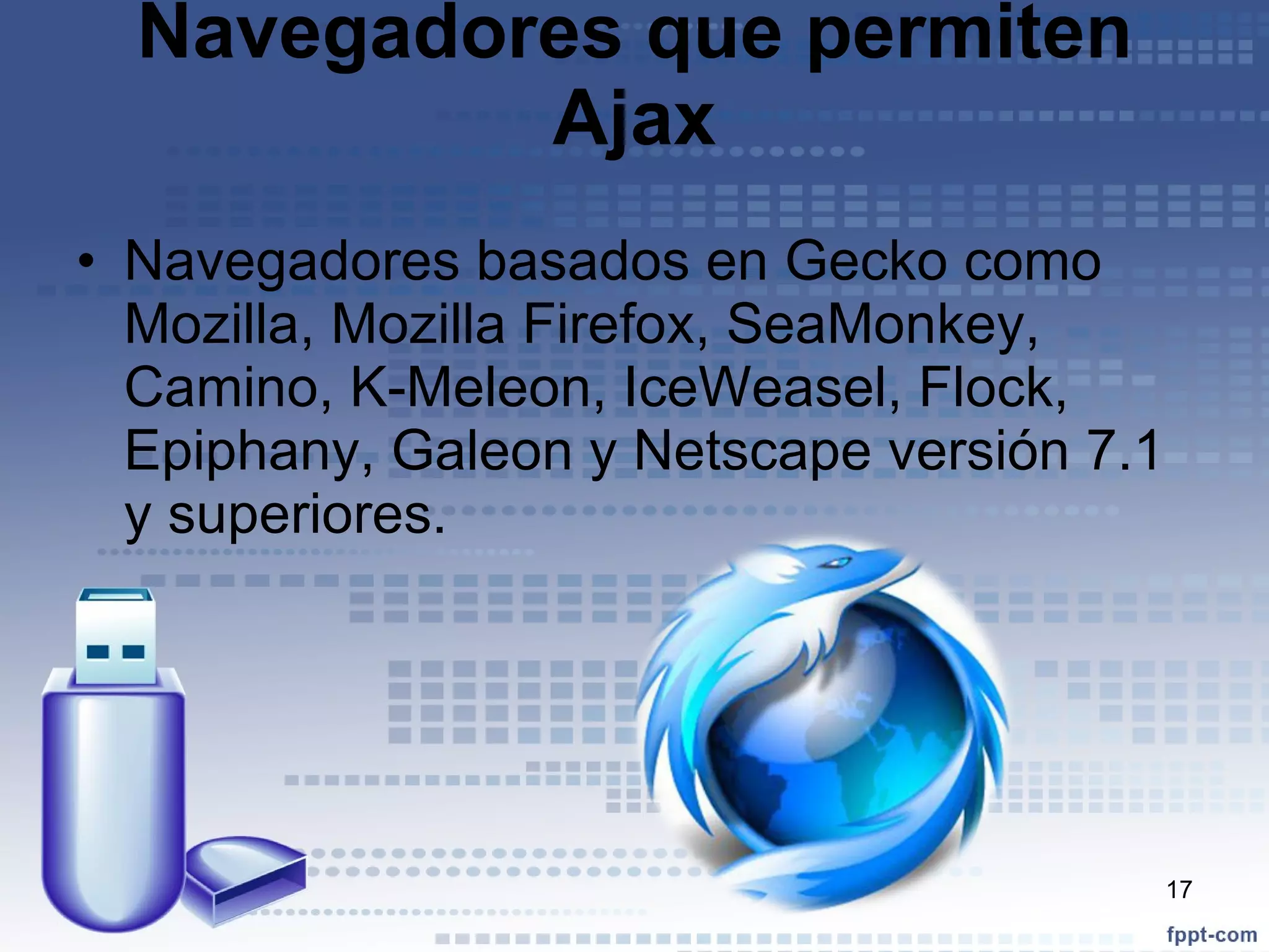 Navegadores que permiten Ajax Navegadores basados en Gecko como Mozilla, Mozilla Firefox, SeaMonkey, Camino, K-Meleon, IceWeasel, Flock, Epiphany, Galeon y Netscape versión 7.1 y superiores. 