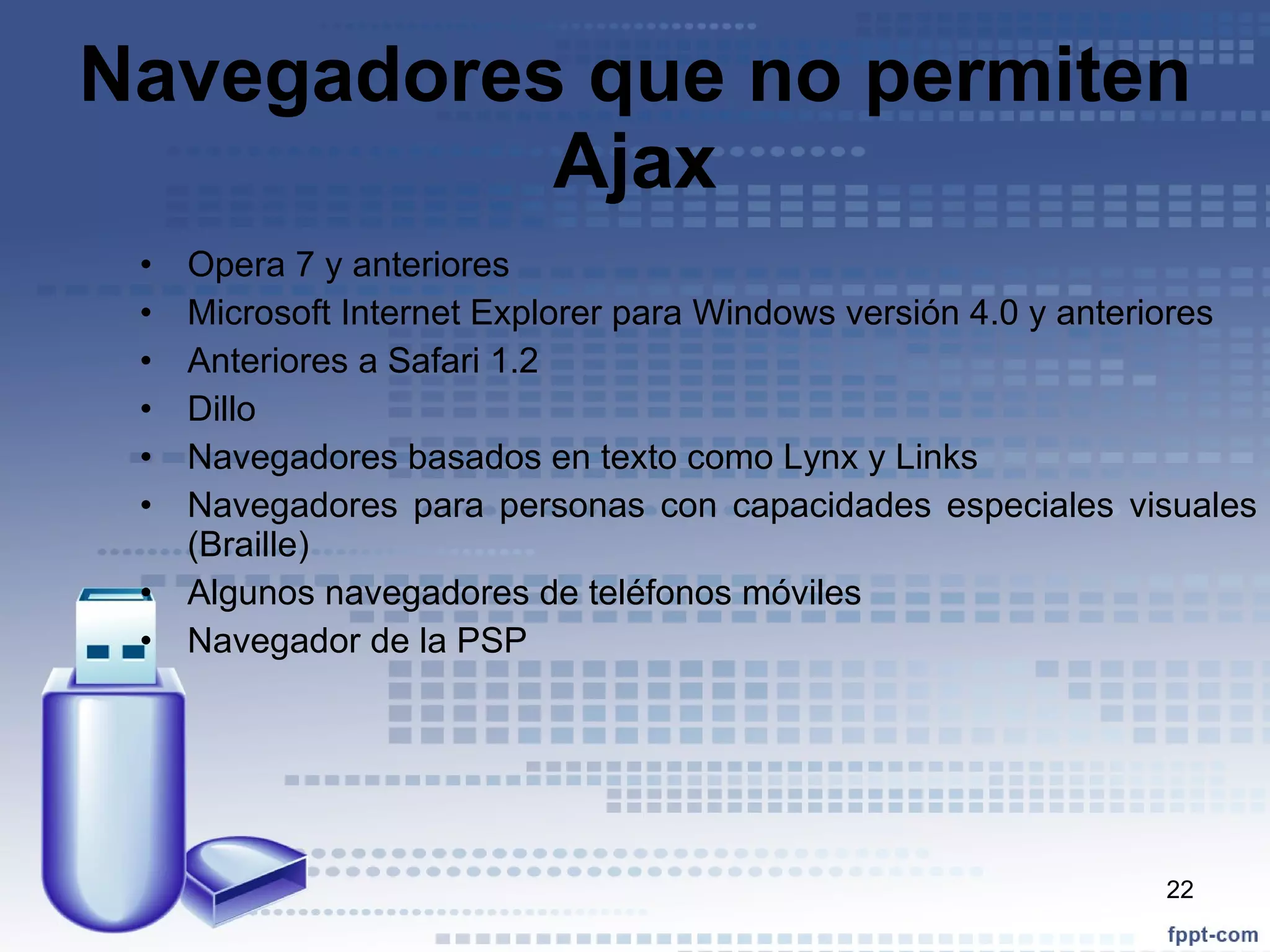 Navegadores que no permiten Ajax Opera 7 y anteriores Microsoft Internet Explorer para Windows versión 4.0 y anteriores Anteriores a Safari 1.2 Dillo Navegadores basados en texto como Lynx y Links Navegadores para personas con capacidades especiales visuales (Braille) Algunos navegadores de teléfonos móviles Navegador de la PSP 