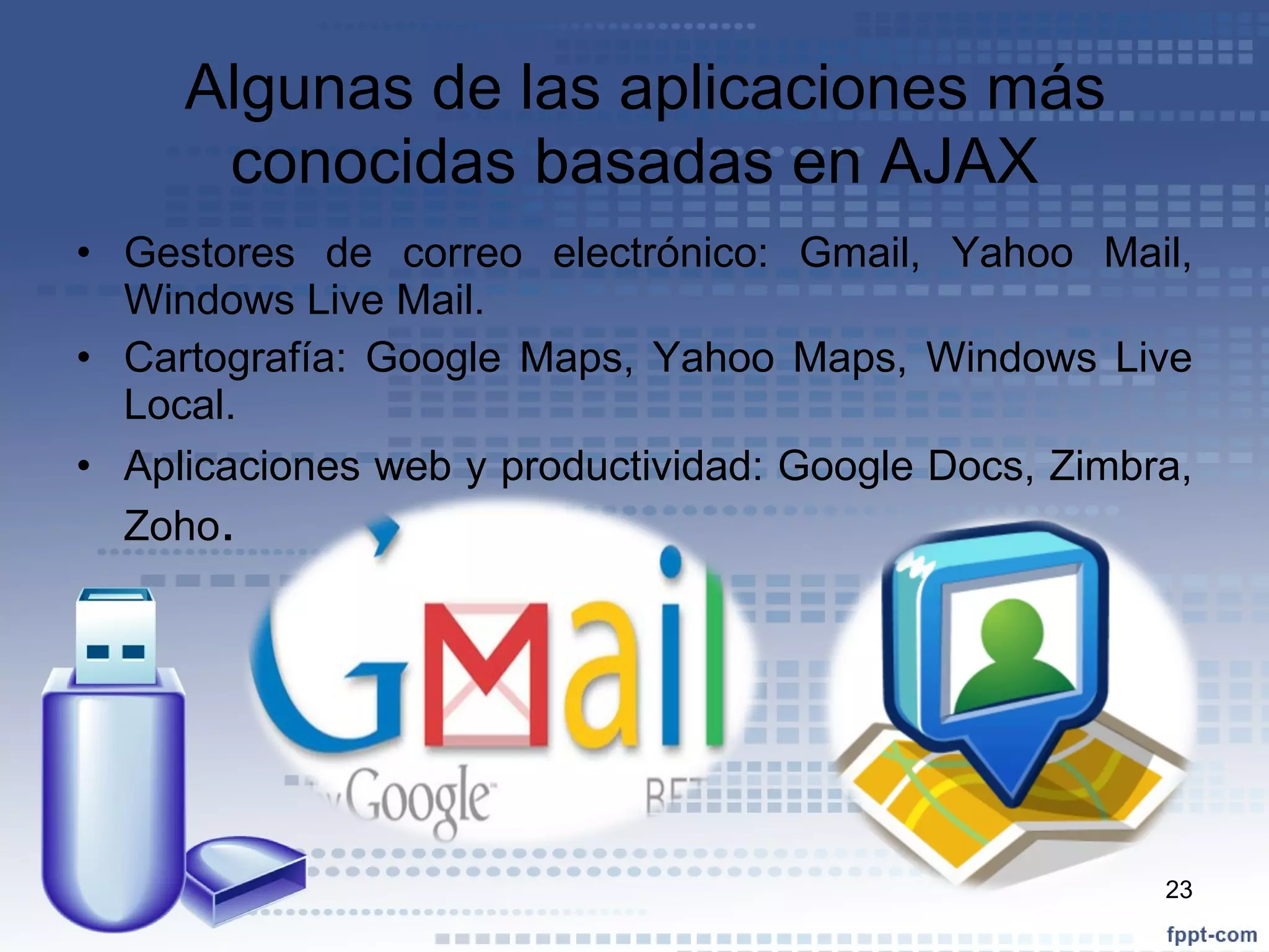 Algunas de las aplicaciones más conocidas basadas en AJAX Gestores de correo electrónico: Gmail, Yahoo Mail, Windows Live Mail. Cartografía: Google Maps, Yahoo Maps, Windows Live Local. Aplicaciones web y productividad: Google Docs, Zimbra, Zoho . 