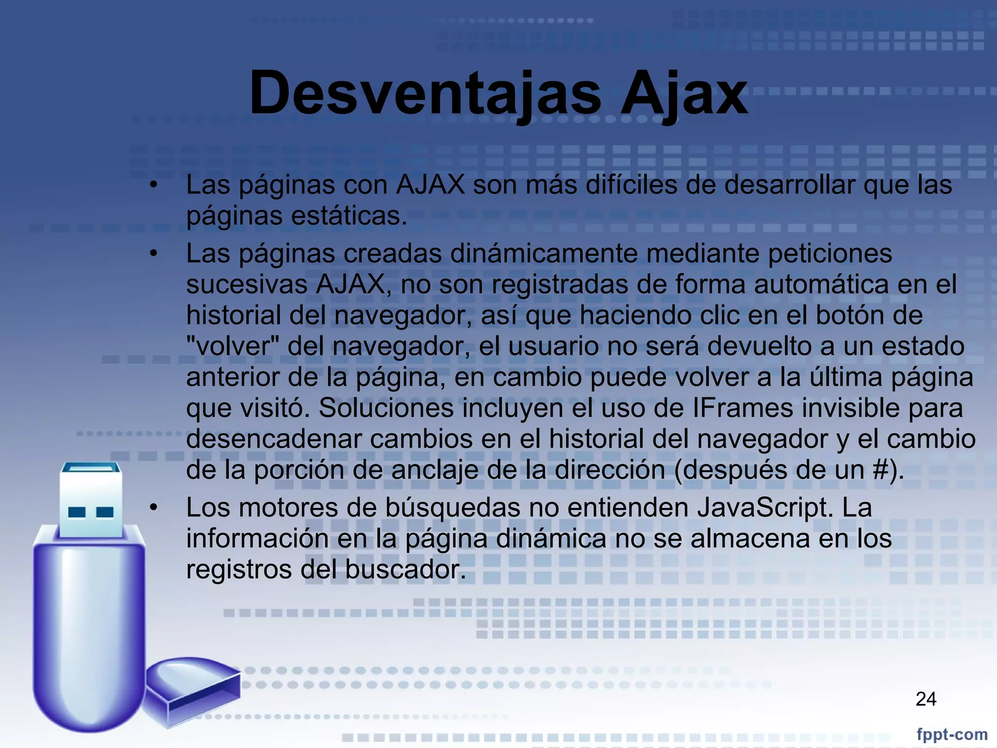 Desventajas Ajax Las páginas con AJAX son más difíciles de desarrollar que las páginas estáticas. Las páginas creadas dinámicamente mediante peticiones sucesivas AJAX, no son registradas de forma automática en el historial del navegador, así que haciendo clic en el botón de "volver" del navegador, el usuario no será devuelto a un estado anterior de la página, en cambio puede volver a la última página que visitó. Soluciones incluyen el uso de IFrames invisible para desencadenar cambios en el historial del navegador y el cambio de la porción de anclaje de la dirección (después de un #). Los motores de búsquedas no entienden JavaScript. La información en la página dinámica no se almacena en los registros del buscador. 