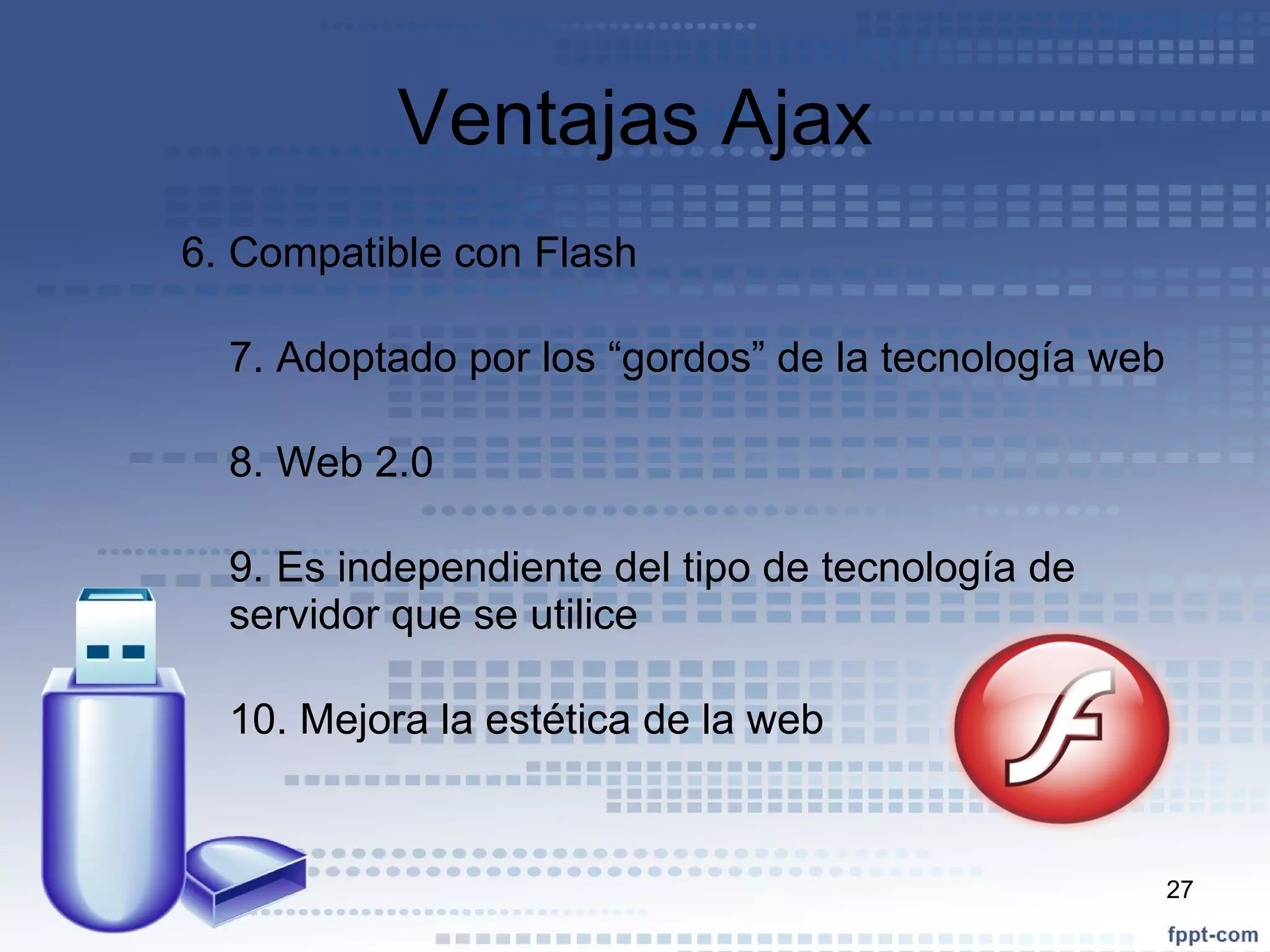 Ventajas Ajax 6. Compatible con Flash 7. Adoptado por los “gordos” de la tecnología web 8. Web 2.0 9. Es independiente del tipo de tecnología de servidor que se utilice 10. Mejora la estética de la web 