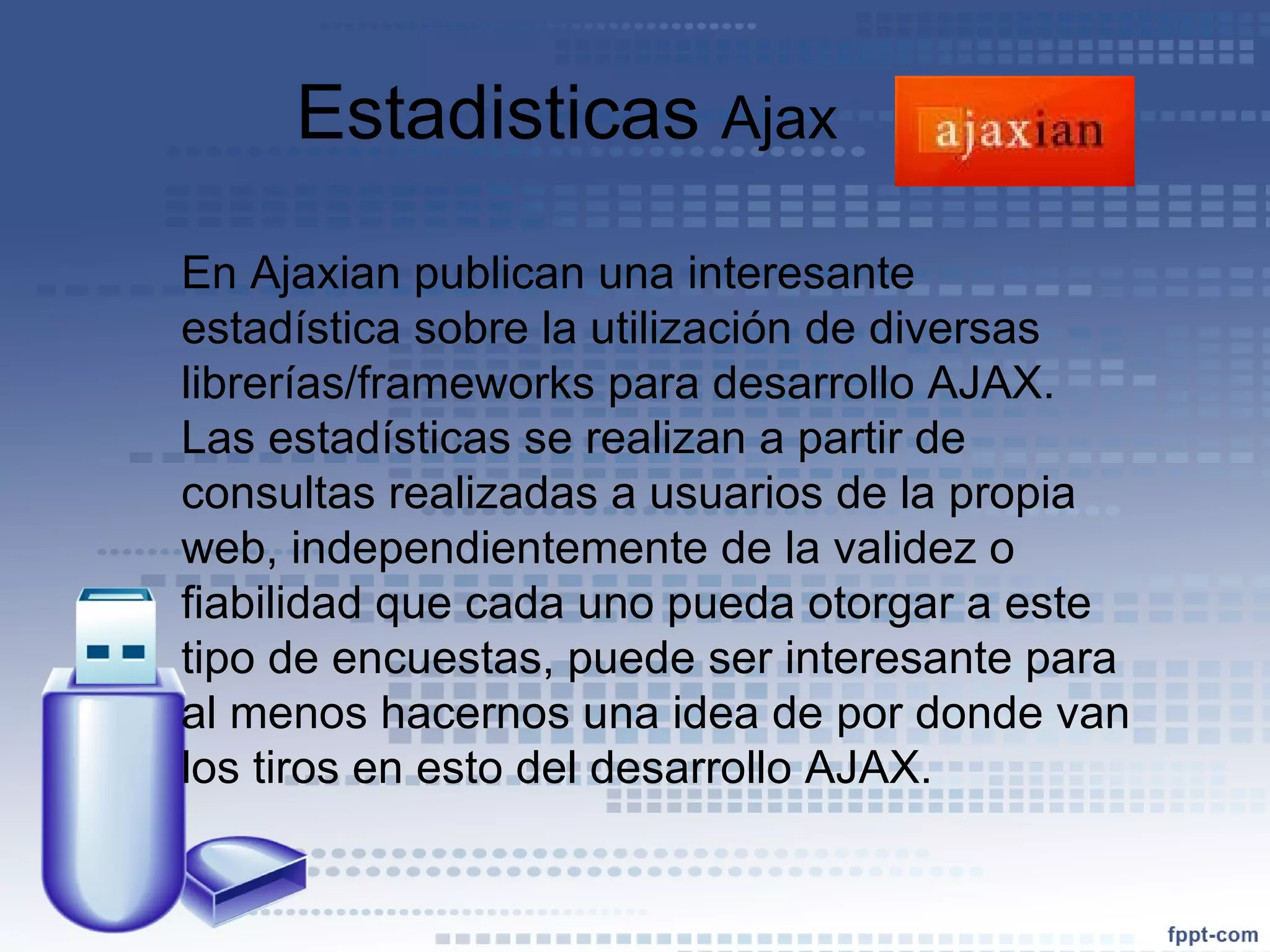 Estadisticas  Ajax  En Ajaxian publican una interesante estadística sobre la utilización de diversas librerías/frameworks para desarrollo AJAX. Las estadísticas se realizan a partir de consultas realizadas a usuarios de la propia web, independientemente de la validez o fiabilidad que cada uno pueda otorgar a este tipo de encuestas, puede ser interesante para al menos hacernos una idea de por donde van los tiros en esto del desarrollo AJAX. 