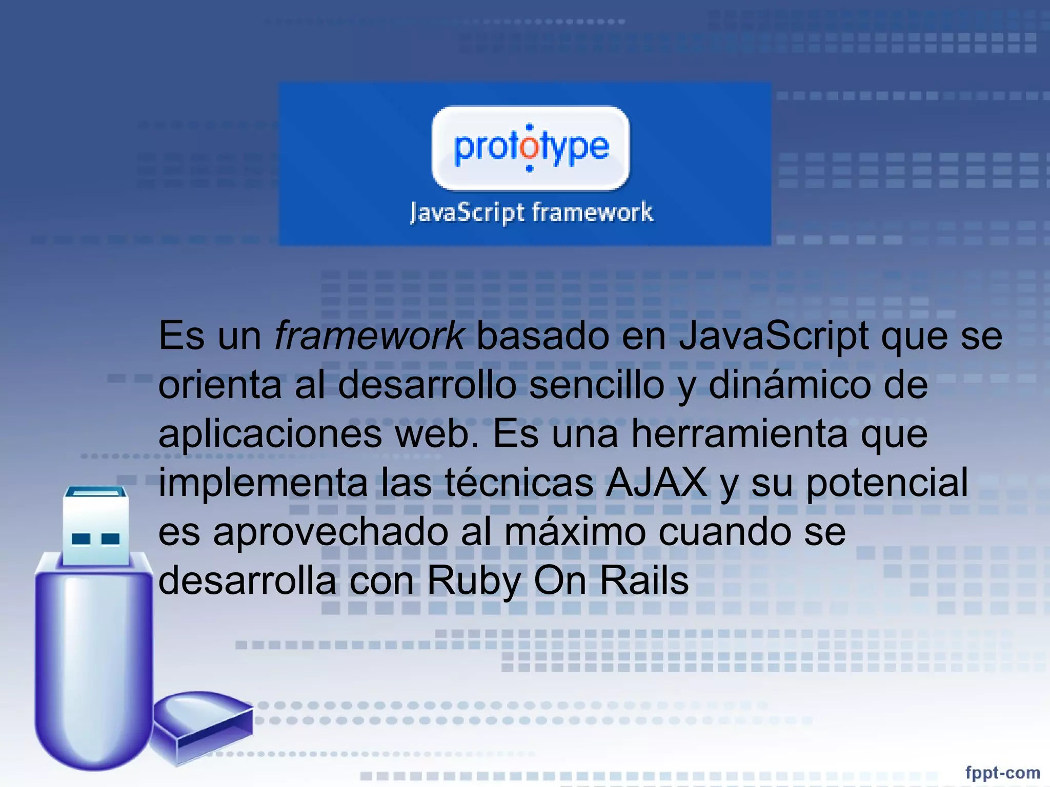 Es un  framework  basado en JavaScript que se orienta al desarrollo sencillo y dinámico de aplicaciones web. Es una herramienta que implementa las técnicas AJAX y su potencial es aprovechado al máximo cuando se desarrolla con Ruby On Rails 