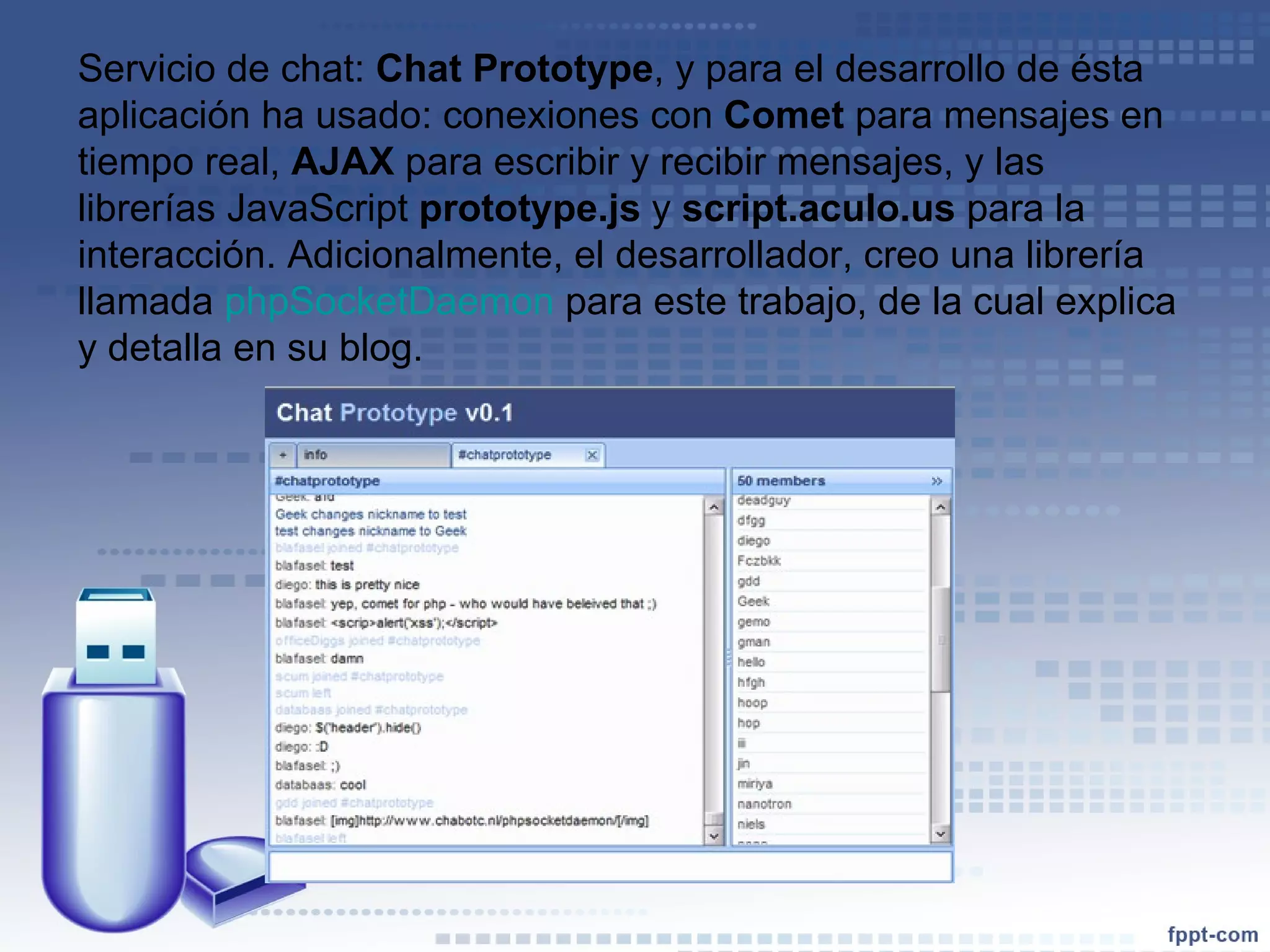 Servicio de chat:  Chat Prototype , y para el desarrollo de ésta aplicación ha usado: conexiones con  Comet  para mensajes en tiempo real,  AJAX  para escribir y recibir mensajes, y las librerías JavaScript  prototype.js  y  script.aculo.us  para la interacción. Adicionalmente, el desarrollador, creo una librería llamada  phpSocketDaemon  para este trabajo, de la cual explica y detalla en su blog. 