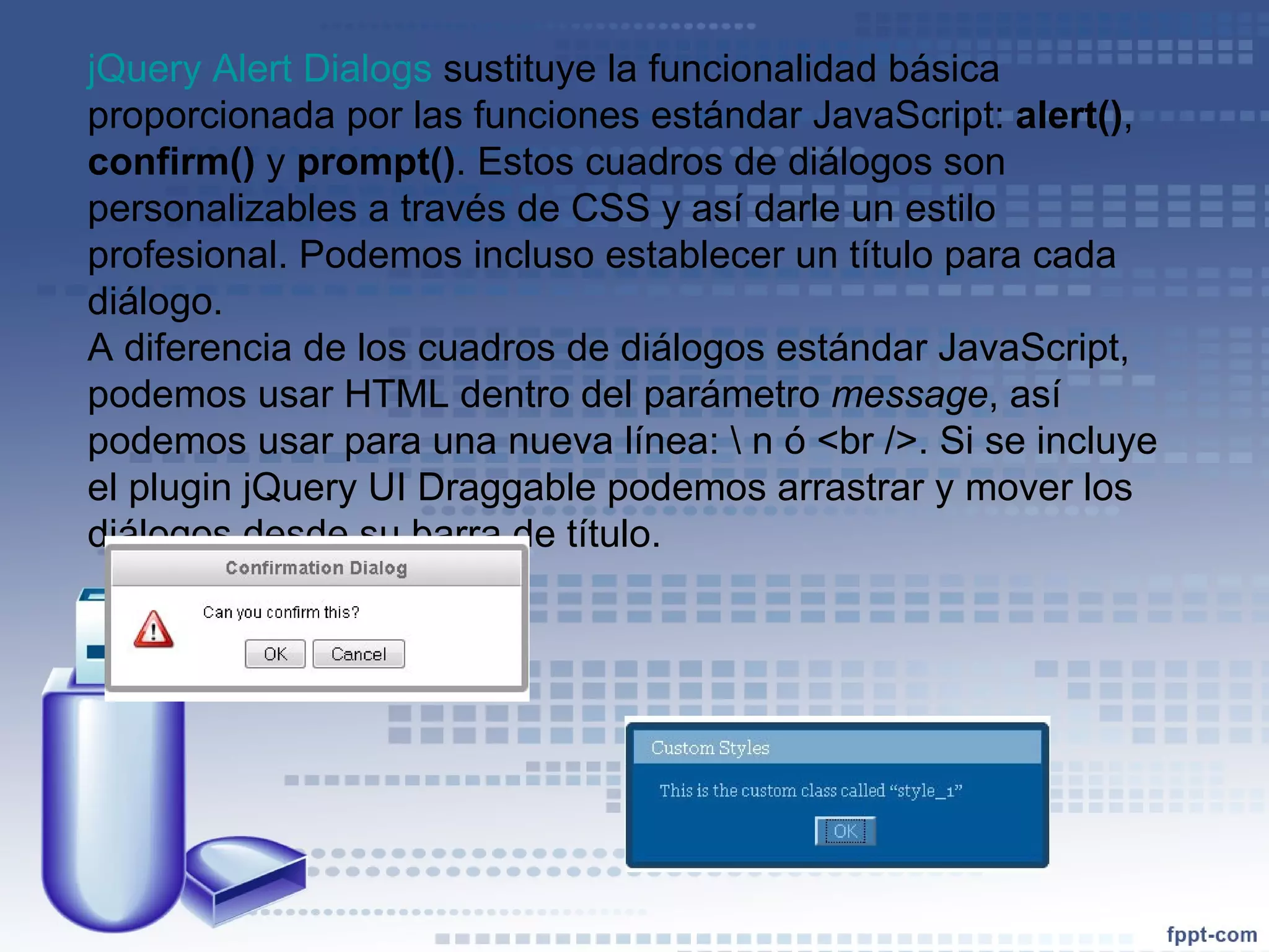 jQuery Alert Dialogs  sustituye la funcionalidad básica proporcionada por las funciones estándar JavaScript:  alert() ,  confirm()  y  prompt() . Estos cuadros de diálogos son personalizables a través de CSS y así darle un estilo profesional. Podemos incluso establecer un título para cada diálogo.  A diferencia de los cuadros de diálogos estándar JavaScript, podemos usar HTML dentro del parámetro  message , así podemos usar para una nueva línea: \ n ó <br />. Si se incluye el plugin jQuery UI Draggable podemos arrastrar y mover los diálogos desde su barra de título.  
