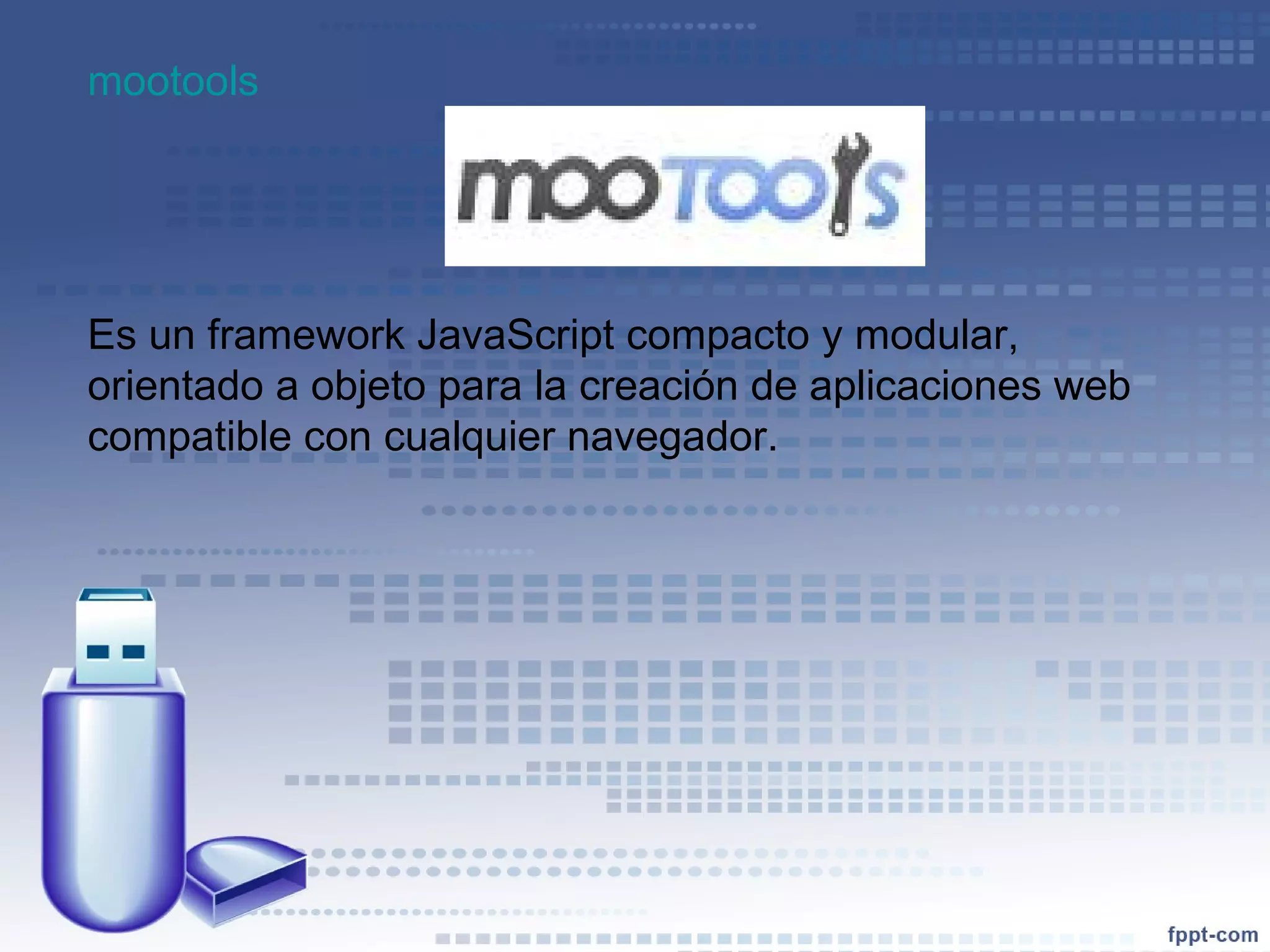 mootools   Es un framework JavaScript compacto y modular, orientado a objeto para la creación de aplicaciones web compatible con cualquier navegador.  