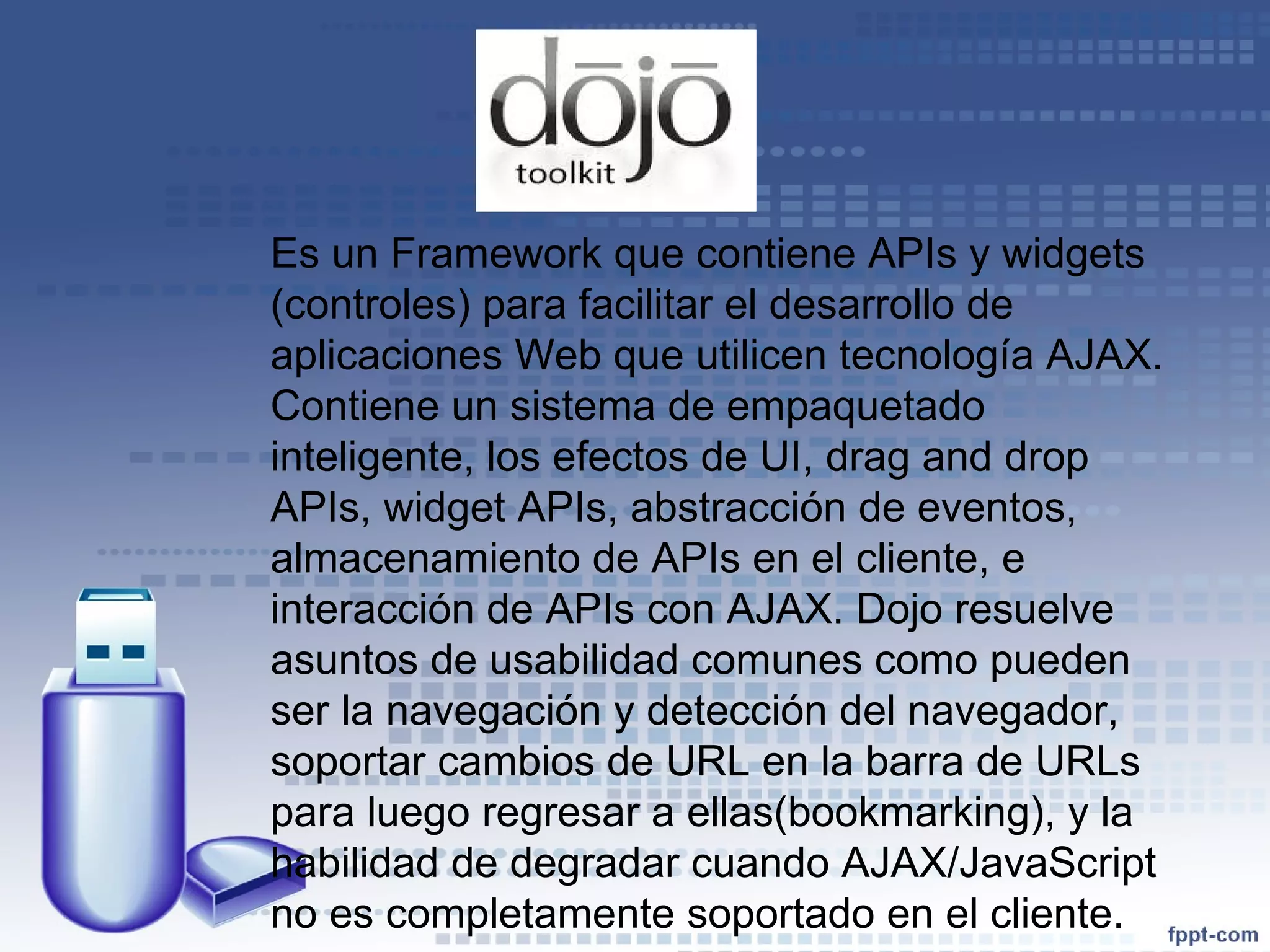 Es un Framework que contiene APIs y widgets (controles) para facilitar el desarrollo de aplicaciones Web que utilicen tecnología AJAX. Contiene un sistema de empaquetado inteligente, los efectos de UI, drag and drop APIs, widget APIs, abstracción de eventos, almacenamiento de APIs en el cliente, e interacción de APIs con AJAX. Dojo resuelve asuntos de usabilidad comunes como pueden ser la navegación y detección del navegador, soportar cambios de URL en la barra de URLs para luego regresar a ellas(bookmarking), y la habilidad de degradar cuando AJAX/JavaScript no es completamente soportado en el cliente. 