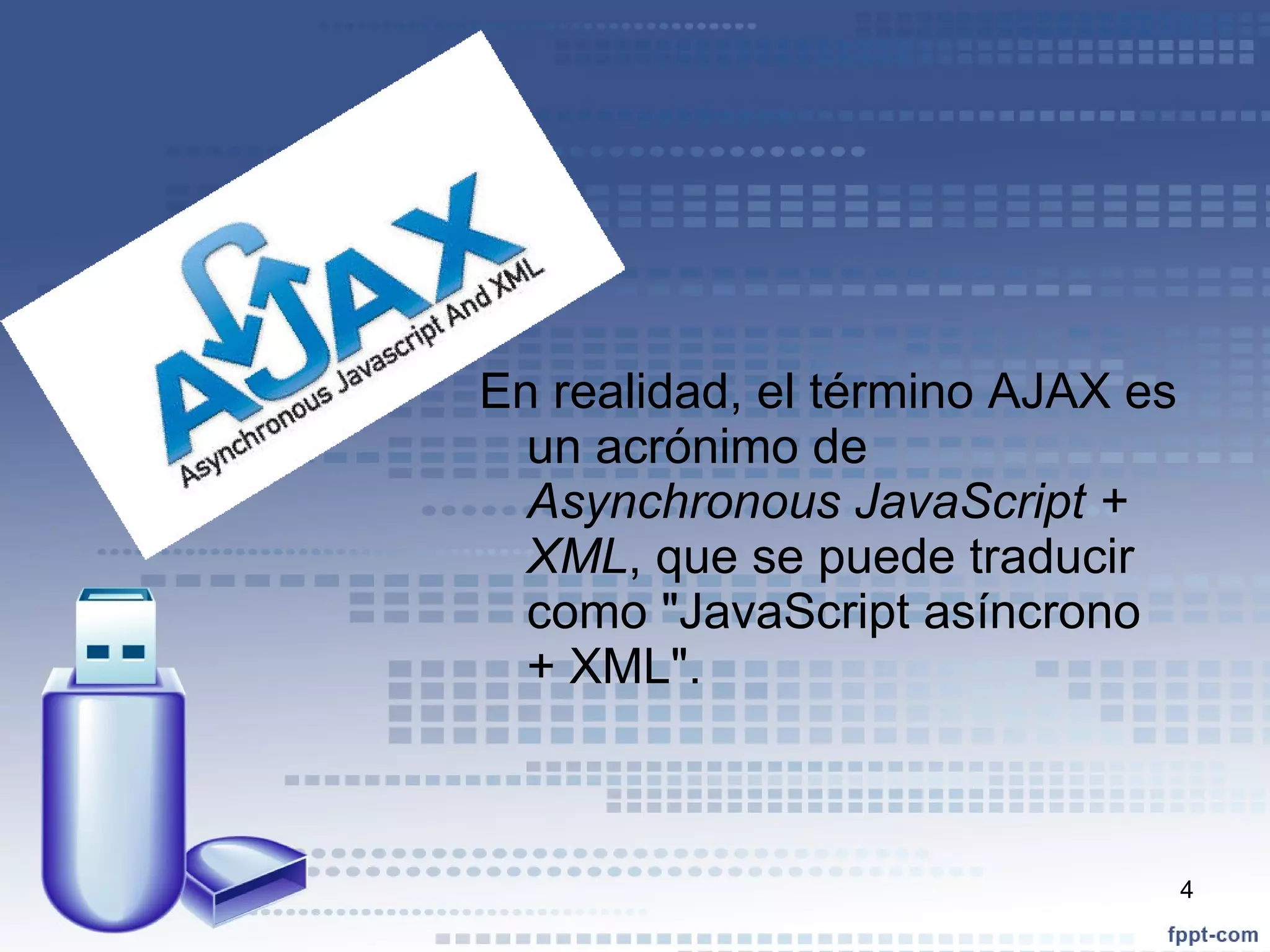 En realidad, el término AJAX es un acrónimo de  Asynchronous JavaScript + XML , que se puede traducir como "JavaScript asíncrono + XML". 