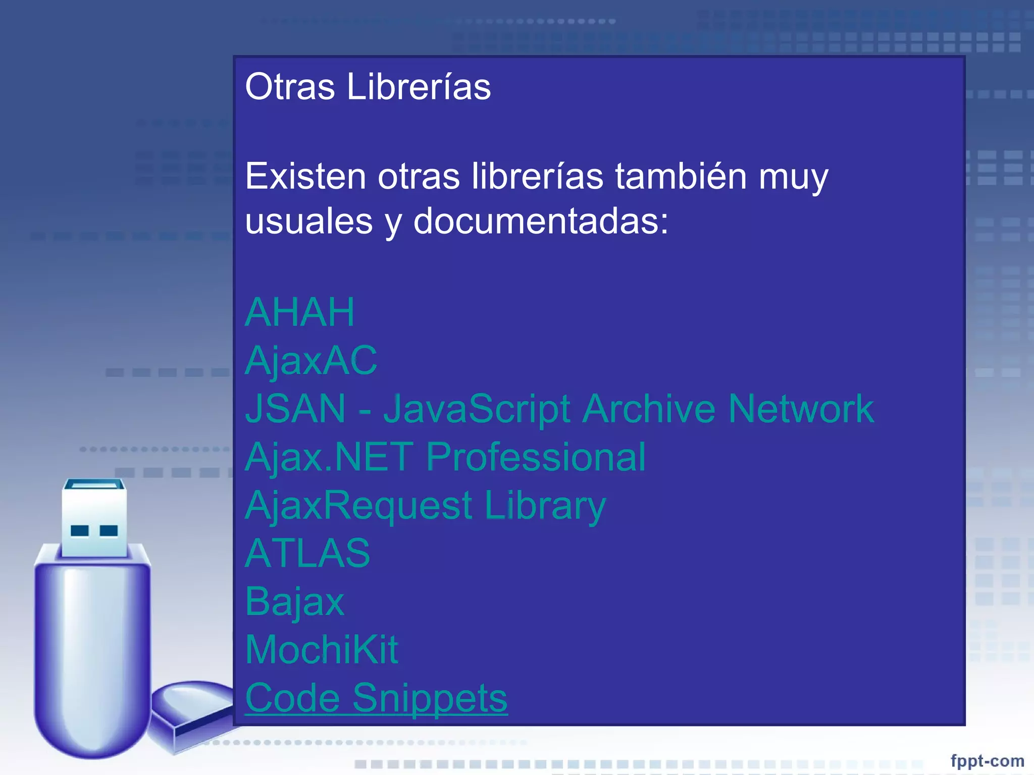 Otras Librerías Existen otras librerías también muy usuales y documentadas: AHAH AjaxAC JSAN - JavaScript Archive Network Ajax.NET Professional AjaxRequest Library ATLAS Bajax MochiKit   Code Snippets 