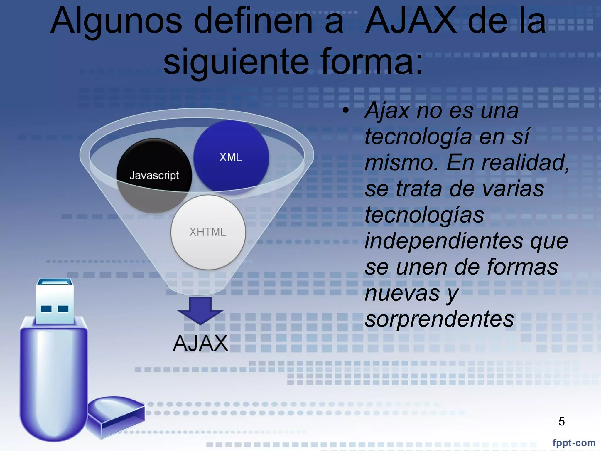 Algunos definen a  AJAX de la siguiente forma:  Ajax no es una tecnología en sí mismo. En realidad, se trata de varias tecnologías independientes que se unen de formas nuevas y sorprendentes 