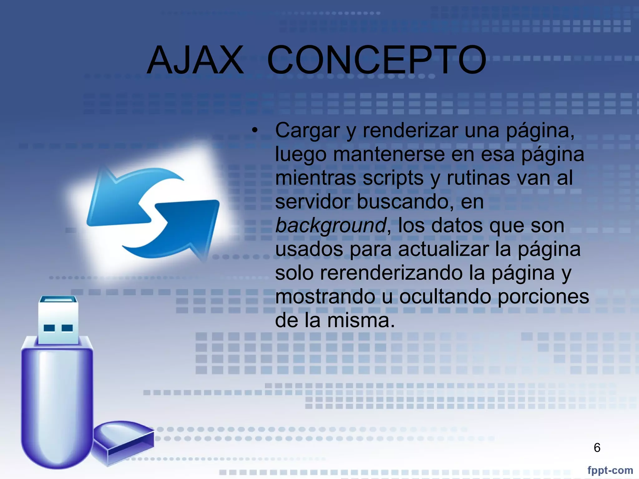 AJAX  CONCEPTO  Cargar y renderizar una página, luego mantenerse en esa página mientras scripts y rutinas van al servidor buscando, en  background , los datos que son usados para actualizar la página solo rerenderizando la página y mostrando u ocultando porciones de la misma. 