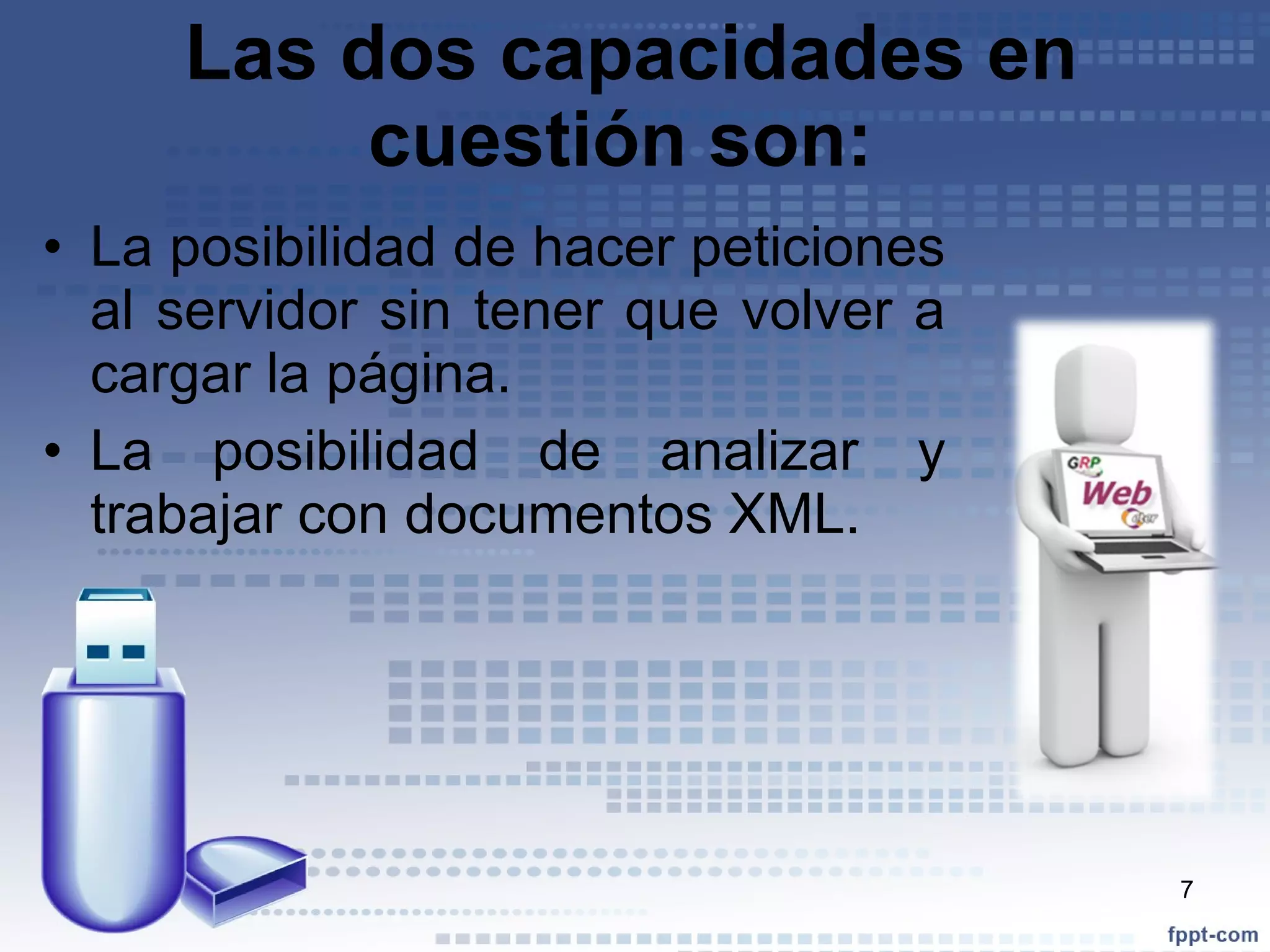 Las dos capacidades en cuestión son:  La posibilidad de hacer peticiones al servidor sin tener que volver a cargar la página.  La posibilidad de analizar y trabajar con documentos XML.  