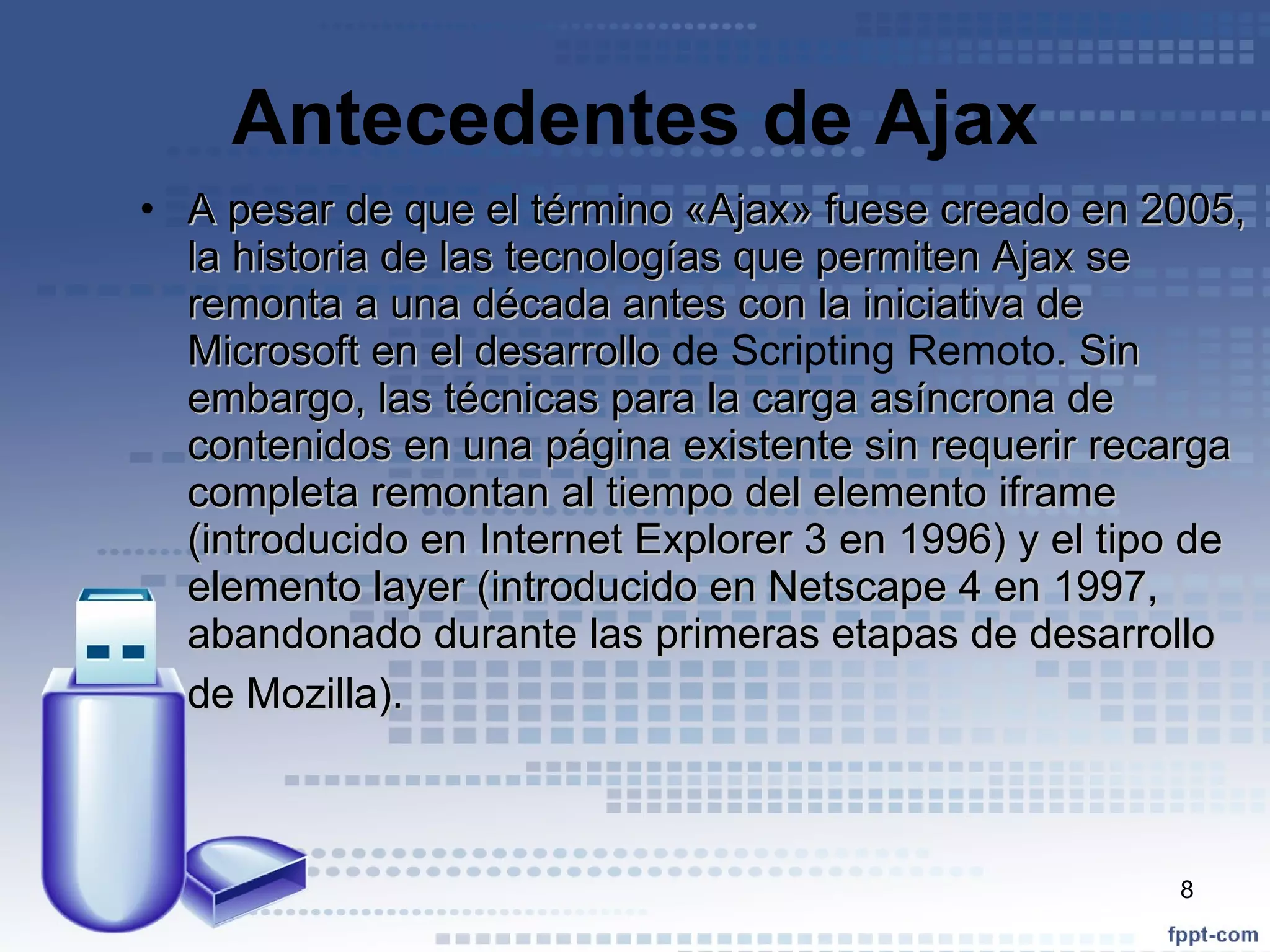 Antecedentes de Ajax A pesar de que el término «Ajax» fuese creado en 2005, la historia de las tecnologías que permiten Ajax se remonta a una década antes con la iniciativa de Microsoft en el desarrollo  de Scripting Remoto . Sin embargo, las técnicas para la carga asíncrona de contenidos en una página existente sin requerir recarga completa remontan al tiempo del elemento iframe (introducido en Internet Explorer 3 en 1996) y el tipo de elemento layer (introducido en Netscape 4 en 1997, abandonado durante las primeras etapas de desarrollo de Mozilla).   