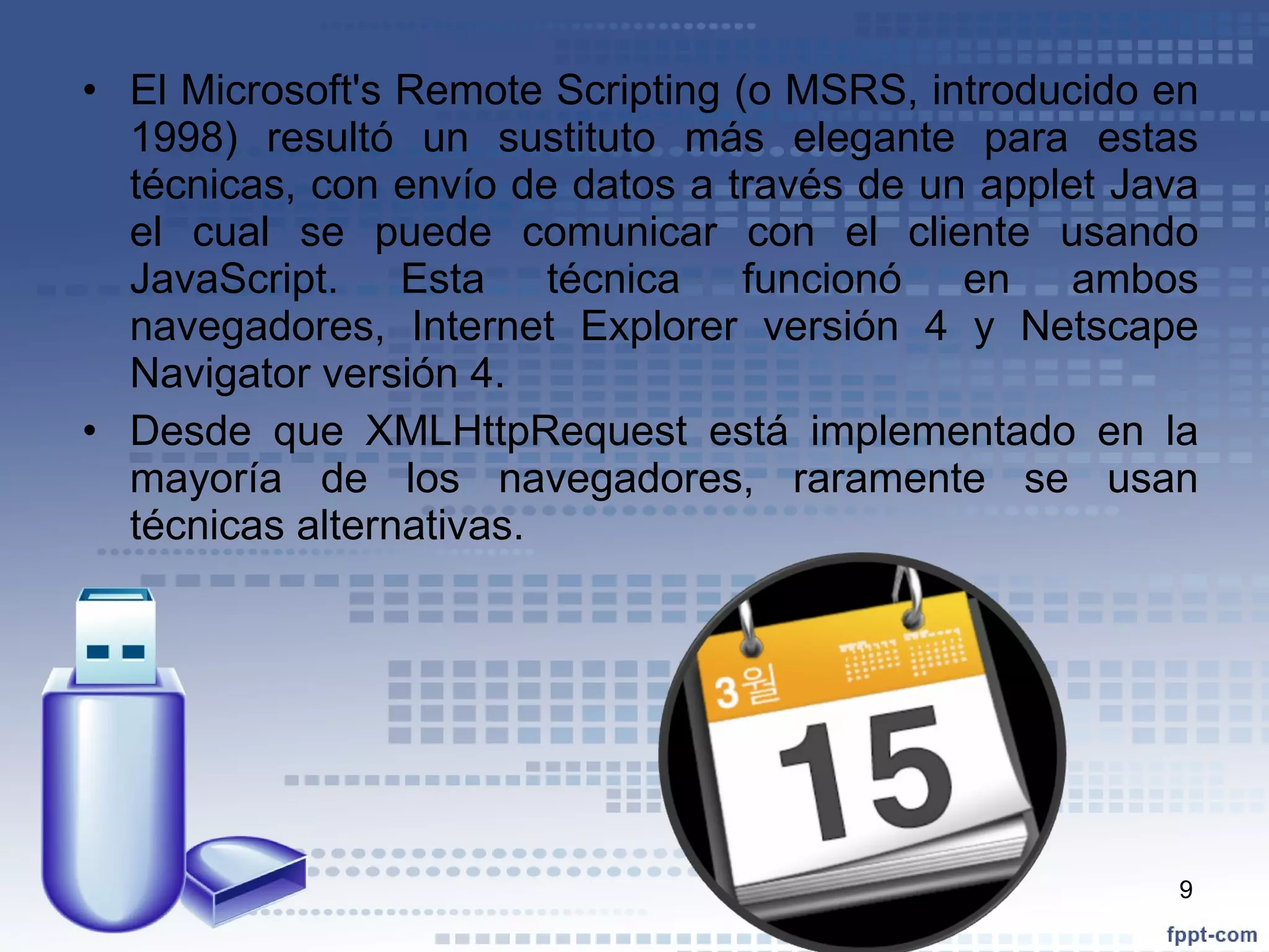 El Microsoft's Remote Scripting (o MSRS, introducido en 1998) resultó un sustituto más elegante para estas técnicas, con envío de datos a través de un applet Java el cual se puede comunicar con el cliente usando JavaScript. Esta técnica funcionó en ambos navegadores, Internet Explorer versión 4 y Netscape Navigator versión 4.  Desde que XMLHttpRequest está implementado en la mayoría de los navegadores, raramente se usan técnicas alternativas. 