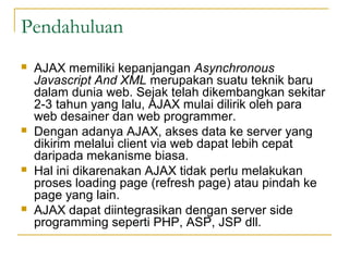 Pendahuluan
 AJAX memiliki kepanjangan Asynchronous
Javascript And XML merupakan suatu teknik baru
dalam dunia web. Sejak telah dikembangkan sekitar
2-3 tahun yang lalu, AJAX mulai dilirik oleh para
web desainer dan web programmer.
 Dengan adanya AJAX, akses data ke server yang
dikirim melalui client via web dapat lebih cepat
daripada mekanisme biasa.
 Hal ini dikarenakan AJAX tidak perlu melakukan
proses loading page (refresh page) atau pindah ke
page yang lain.
 AJAX dapat diintegrasikan dengan server side
programming seperti PHP, ASP, JSP dll.
 