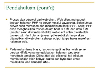 Pendahuluan (cont’d)
 Proses ajax berawal dari web client. Web client merequest
sebuah halaman PHP ke server melalui Javascript. Selanjutnya
server akan merespon dan menjalankan script PHP. Script PHP
akan menghasilkan respon dalam bentuk XML dan data XML
tersebut akan dikirim kembali ke web client untuk diolah oleh
Javascript. Hasil olahan javascript tersebut akhirnya akan
ditampilkan di web client sebagai output tanpa harus merefresh
halaman web.
 Pada mekanisme biasa, respon yang dihasilkan oleh server
berupa HTML yang mengakibatkan halaman web akan
merefresh tampilan. Dilihat dari sisi efisiensi, hal ini akan
membutuhkan lebih banyak waktu dan byte data untuk
melakukan load daripada XML.
 