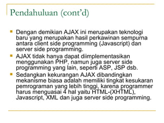 Pendahuluan (cont’d)
 Dengan demikian AJAX ini merupakan teknologi
baru yang merupakan hasil perkawinan sempurna
antara client side programming (Javascript) dan
server side programming.
 AJAX tidak hanya dapat diimplementasikan
menggunakan PHP, namun juga server side
programming yang lain, seperti ASP, JSP dsb.
 Sedangkan kekurangan AJAX dibandingkan
mekanisme biasa adalah memiliki tingkat kesukaran
pemrograman yang lebih tinggi, karena programmer
harus menguasai 4 hal yaitu HTML-(XHTML),
Javascript, XML dan juga server side programming.
 