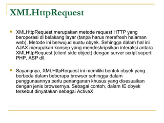 XMLHttpRequest
 XMLHttpRequest merupakan metode request HTTP yang
beroperasi di belakang layar (tanpa harus merefresh halaman
web). Metode ini berwujud suatu obyek. Sehingga dalam hal ini
AJAX merupakan konsep yang mendeskripsikan interaksi antara
XMLHttpRequest (client side object) dengan server script seperti
PHP, ASP dll.
 Sayangnya, XMLHttpRequest ini memiliki bentuk obyek yang
berbeda dalam beberapa browser sehingga dalam
penggunaannya perlu penanganan khusus yang disesuaikan
dengan jenis browsernya. Sebagai contoh, dalam IE obyek
tersebut dinyatakan sebagai ActiveX
 