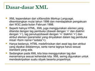 Dasar-dasar XML
 XML kependekan dari eXtensible Markup Language,
dikembangkan mulai tahun 1996 dan mendapatkan pengakuan
dari W3C pada bulan Februari 1998.
 Seperti halnya HTML, XML juga menggunakan elemen yang
ditandai dengan tag pembuka (diawali dengan ‘<’ dan diakhiri
dengan ‘>’), tag penutup(diawali dengan ‘</ ‘diakhiri ‘>’) dan
atribut elemen (parameter yang dinyatakan dalam tag pembuka
misal <form name=”isidata”>).
 Hanya bedanya, HTML medefinisikan dari awal tag dan atribut
yang dipakai didalamnya, serta nama tagnya harus sesuai
standard yang ada.
 Sedangkan pada XML kita bisa menggunakan tag dan
menamainya sesuai kehendak kita. XML sering digunakan untuk
mendeskripsikan suatu obyek beserta propertinya.
 