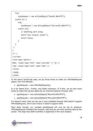 Ajax
7
try{
ajaxRequest = new ActiveXObject("Msxml2.XMLHTTP");
}catch (e) {
try{
ajaxRequest = new ActiveXObject("Microsoft.XMLHTTP");
}catch (e){
// Something went wrong
alert("Your browser broke!");
return false;
}
}
}
}
//-->
</script>
<form name='myForm'>
Name: <input type='text' name='username' /> <br />
Time: <input type='text' name='time' />
</form>
</body>
</html>
In the above JavaScript code, we try three times to make our XMLHttpRequest
object. Our first attempt:
 ajaxRequest = new XMLHttpRequest();
It is for Opera 8.0+, Firefox, and Safari browsers. If it fails, we try two more
times to make the correct object for an Internet Explorer browser with:
 ajaxRequest = new ActiveXObject("Msxml2.XMLHTTP");
 ajaxRequest = new ActiveXObject("Microsoft.XMLHTTP");
If it doesn't work, then we can use a very outdated browser that doesn't support
XMLHttpRequest, which also means it doesn't support AJAX.
Most likely though, our variable ajaxRequest will now be set to whatever
XMLHttpRequest standard the browser uses and we can start sending data to the
server. The step-wise AJAX workflow is explained in the next chapter.
 