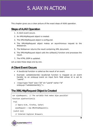 Ajax
8
This chapter gives you a clear picture of the exact steps of AJAX operation.
StepsofAJAXOperation
1. A client event occurs.
2. An XMLHttpRequest object is created.
3. The XMLHttpRequest object is configured.
4. The XMLHttpRequest object makes an asynchronous request to the
Webserver.
5. The Webserver returns the result containing XML document.
6. The XMLHttpRequest object calls the callback() function and processes the
result.
7. The HTML DOM is updated.
Let us take these steps one by one.
AClientEventOccurs
 A JavaScript function is called as the result of an event.
 Example: validateUserId() JavaScript function is mapped as an event
handler to an onkeyup event on input form field whose id is set to
"userid".
 <input type="text" size="20" id="userid" name="id"
onkeyup="validateUserId();">.
TheXMLHttpRequestObjectisCreated
var ajaxRequest; // The variable that makes Ajax possible!
function ajaxFunction(){
try{
// Opera 8.0+, Firefox, Safari
ajaxRequest = new XMLHttpRequest();
}catch (e){
// Internet Explorer Browsers
5. AJAX IN ACTION
 