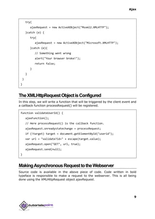 Ajax
9
try{
ajaxRequest = new ActiveXObject("Msxml2.XMLHTTP");
}catch (e) {
try{
ajaxRequest = new ActiveXObject("Microsoft.XMLHTTP");
}catch (e){
// Something went wrong
alert("Your browser broke!");
return false;
}
}
}
}
TheXMLHttpRequestObjectisConfigured
In this step, we will write a function that will be triggered by the client event and
a callback function processRequest() will be registered.
function validateUserId() {
ajaxFunction();
// Here processRequest() is the callback function.
ajaxRequest.onreadystatechange = processRequest;
if (!target) target = document.getElementById("userid");
var url = "validate?id=" + escape(target.value);
ajaxRequest.open("GET", url, true);
ajaxRequest.send(null);
}
MakingAsynchronousRequesttotheWebserver
Source code is available in the above piece of code. Code written in bold
typeface is responsible to make a request to the webserver. This is all being
done using the XMLHttpRequest object ajaxRequest.
 