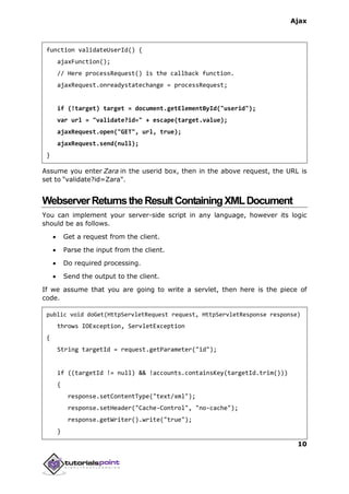 Ajax
10
function validateUserId() {
ajaxFunction();
// Here processRequest() is the callback function.
ajaxRequest.onreadystatechange = processRequest;
if (!target) target = document.getElementById("userid");
var url = "validate?id=" + escape(target.value);
ajaxRequest.open("GET", url, true);
ajaxRequest.send(null);
}
Assume you enter Zara in the userid box, then in the above request, the URL is
set to "validate?id=Zara".
WebserverReturnstheResultContainingXMLDocument
You can implement your server-side script in any language, however its logic
should be as follows.
 Get a request from the client.
 Parse the input from the client.
 Do required processing.
 Send the output to the client.
If we assume that you are going to write a servlet, then here is the piece of
code.
public void doGet(HttpServletRequest request, HttpServletResponse response)
throws IOException, ServletException
{
String targetId = request.getParameter("id");
if ((targetId != null) && !accounts.containsKey(targetId.trim()))
{
response.setContentType("text/xml");
response.setHeader("Cache-Control", "no-cache");
response.getWriter().write("true");
}
 
