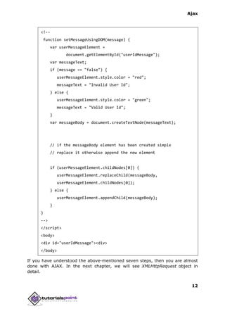 Ajax
12
<!--
function setMessageUsingDOM(message) {
var userMessageElement =
document.getElementById("userIdMessage");
var messageText;
if (message == "false") {
userMessageElement.style.color = "red";
messageText = "Invalid User Id";
} else {
userMessageElement.style.color = "green";
messageText = "Valid User Id";
}
var messageBody = document.createTextNode(messageText);
// if the messageBody element has been created simple
// replace it otherwise append the new element
if (userMessageElement.childNodes[0]) {
userMessageElement.replaceChild(messageBody,
userMessageElement.childNodes[0]);
} else {
userMessageElement.appendChild(messageBody);
}
}
-->
</script>
<body>
<div id="userIdMessage"><div>
</body>
If you have understood the above-mentioned seven steps, then you are almost
done with AJAX. In the next chapter, we will see XMLHttpRequest object in
detail.
 
