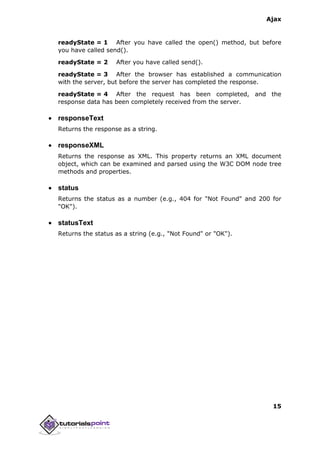 Ajax
15
readyState = 1 After you have called the open() method, but before
you have called send().
readyState = 2 After you have called send().
readyState = 3 After the browser has established a communication
with the server, but before the server has completed the response.
readyState = 4 After the request has been completed, and the
response data has been completely received from the server.
 responseText
Returns the response as a string.
 responseXML
Returns the response as XML. This property returns an XML document
object, which can be examined and parsed using the W3C DOM node tree
methods and properties.
 status
Returns the status as a number (e.g., 404 for "Not Found" and 200 for
"OK").
 statusText
Returns the status as a string (e.g., "Not Found" or "OK").
 