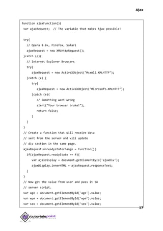 Ajax
17
function ajaxFunction(){
var ajaxRequest; // The variable that makes Ajax possible!
try{
// Opera 8.0+, Firefox, Safari
ajaxRequest = new XMLHttpRequest();
}catch (e){
// Internet Explorer Browsers
try{
ajaxRequest = new ActiveXObject("Msxml2.XMLHTTP");
}catch (e) {
try{
ajaxRequest = new ActiveXObject("Microsoft.XMLHTTP");
}catch (e){
// Something went wrong
alert("Your browser broke!");
return false;
}
}
}
// Create a function that will receive data
// sent from the server and will update
// div section in the same page.
ajaxRequest.onreadystatechange = function(){
if(ajaxRequest.readyState == 4){
var ajaxDisplay = document.getElementById('ajaxDiv');
ajaxDisplay.innerHTML = ajaxRequest.responseText;
}
}
// Now get the value from user and pass it to
// server script.
var age = document.getElementById('age').value;
var wpm = document.getElementById('wpm').value;
var sex = document.getElementById('sex').value;
 
