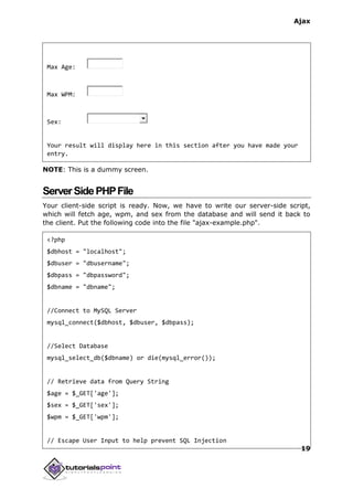 Ajax
19
Max Age:
Max WPM:
Sex:
Your result will display here in this section after you have made your
entry.
NOTE: This is a dummy screen.
ServerSidePHPFile
Your client-side script is ready. Now, we have to write our server-side script,
which will fetch age, wpm, and sex from the database and will send it back to
the client. Put the following code into the file "ajax-example.php".
<?php
$dbhost = "localhost";
$dbuser = "dbusername";
$dbpass = "dbpassword";
$dbname = "dbname";
//Connect to MySQL Server
mysql_connect($dbhost, $dbuser, $dbpass);
//Select Database
mysql_select_db($dbname) or die(mysql_error());
// Retrieve data from Query String
$age = $_GET['age'];
$sex = $_GET['sex'];
$wpm = $_GET['wpm'];
// Escape User Input to help prevent SQL Injection
 