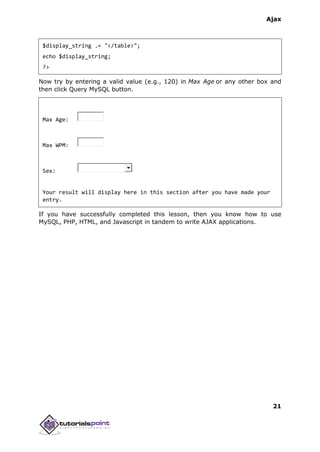 Ajax
21
$display_string .= "</table>";
echo $display_string;
?>
Now try by entering a valid value (e.g., 120) in Max Age or any other box and
then click Query MySQL button.
Max Age:
Max WPM:
Sex:
Your result will display here in this section after you have made your
entry.
If you have successfully completed this lesson, then you know how to use
MySQL, PHP, HTML, and Javascript in tandem to write AJAX applications.
 