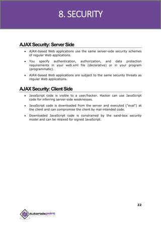 Ajax
22
AJAXSecurity:ServerSide
 AJAX-based Web applications use the same server-side security schemes
of regular Web applications.
 You specify authentication, authorization, and data protection
requirements in your web.xml file (declarative) or in your program
(programmatic).
 AJAX-based Web applications are subject to the same security threats as
regular Web applications.
AJAXSecurity:ClientSide
 JavaScript code is visible to a user/hacker. Hacker can use JavaScript
code for inferring server-side weaknesses.
 JavaScript code is downloaded from the server and executed ("eval") at
the client and can compromise the client by mal-intended code.
 Downloaded JavaScript code is constrained by the sand-box security
model and can be relaxed for signed JavaScript.
8. SECURITY
 