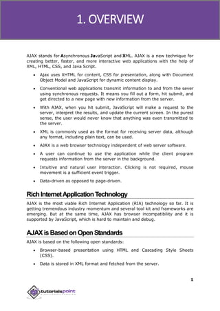 Ajax
1
AJAX stands for Asynchronous JavaScript and XML. AJAX is a new technique for
creating better, faster, and more interactive web applications with the help of
XML, HTML, CSS, and Java Script.
 Ajax uses XHTML for content, CSS for presentation, along with Document
Object Model and JavaScript for dynamic content display.
 Conventional web applications transmit information to and from the sever
using synchronous requests. It means you fill out a form, hit submit, and
get directed to a new page with new information from the server.
 With AJAX, when you hit submit, JavaScript will make a request to the
server, interpret the results, and update the current screen. In the purest
sense, the user would never know that anything was even transmitted to
the server.
 XML is commonly used as the format for receiving server data, although
any format, including plain text, can be used.
 AJAX is a web browser technology independent of web server software.
 A user can continue to use the application while the client program
requests information from the server in the background.
 Intuitive and natural user interaction. Clicking is not required, mouse
movement is a sufficient event trigger.
 Data-driven as opposed to page-driven.
RichInternetApplicationTechnology
AJAX is the most viable Rich Internet Application (RIA) technology so far. It is
getting tremendous industry momentum and several tool kit and frameworks are
emerging. But at the same time, AJAX has browser incompatibility and it is
supported by JavaScript, which is hard to maintain and debug.
AJAXisBasedonOpenStandards
AJAX is based on the following open standards:
 Browser-based presentation using HTML and Cascading Style Sheets
(CSS).
 Data is stored in XML format and fetched from the server.
1. OVERVIEW
 